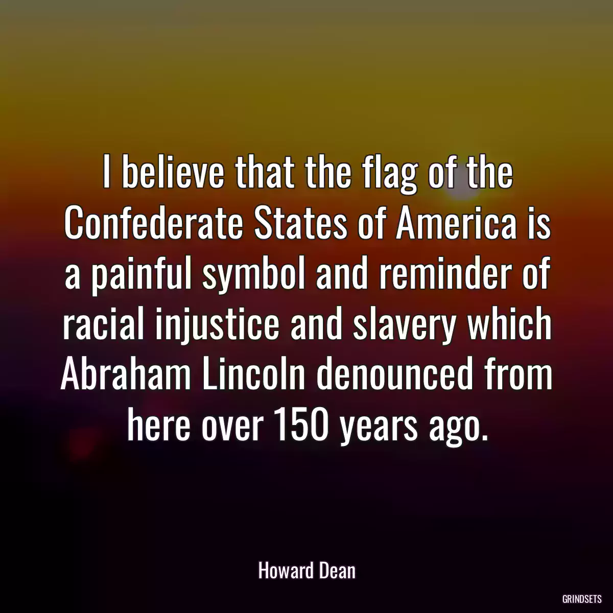 I believe that the flag of the Confederate States of America is a painful symbol and reminder of racial injustice and slavery which Abraham Lincoln denounced from here over 150 years ago.