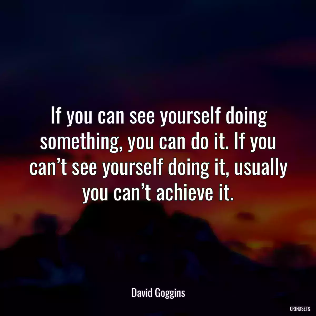 If you can see yourself doing something, you can do it. If you can’t see yourself doing it, usually you can’t achieve it.