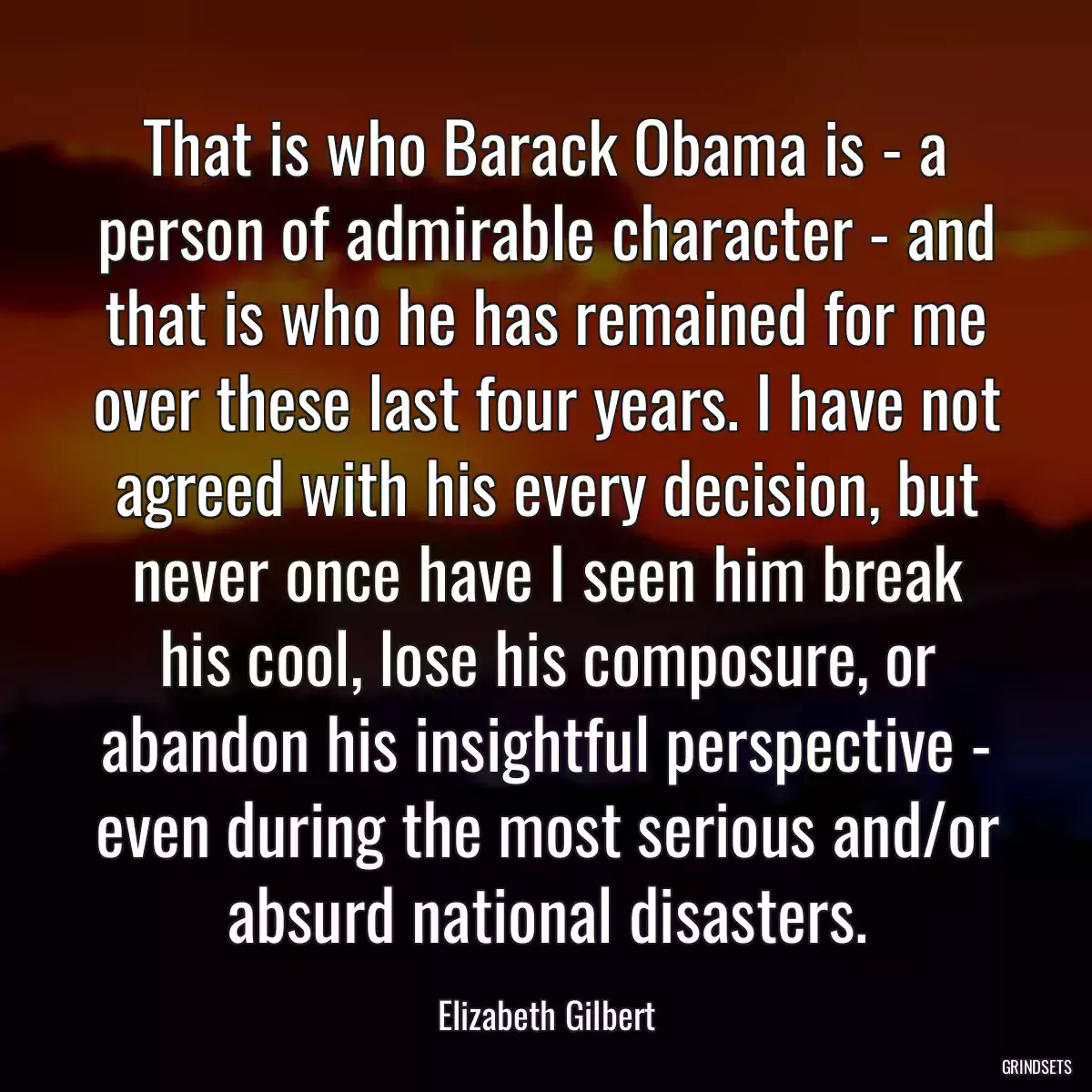 That is who Barack Obama is - a person of admirable character - and that is who he has remained for me over these last four years. I have not agreed with his every decision, but never once have I seen him break his cool, lose his composure, or abandon his insightful perspective - even during the most serious and/or absurd national disasters.