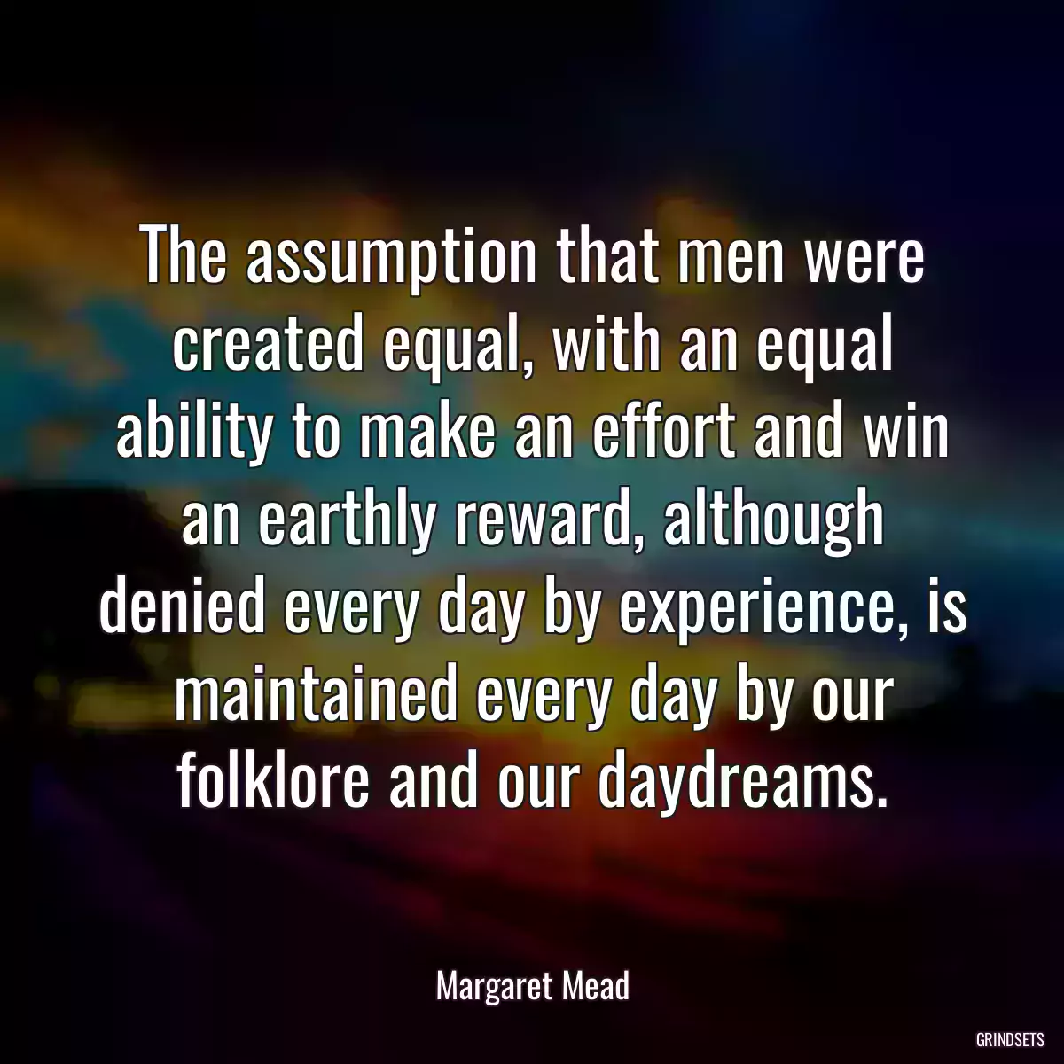 The assumption that men were created equal, with an equal ability to make an effort and win an earthly reward, although denied every day by experience, is maintained every day by our folklore and our daydreams.
