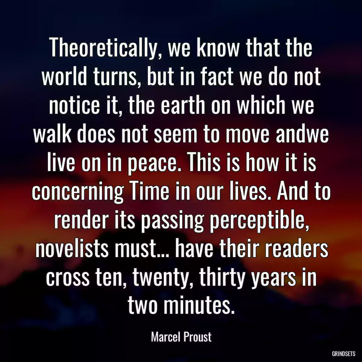 Theoretically, we know that the world turns, but in fact we do not notice it, the earth on which we walk does not seem to move andwe live on in peace. This is how it is concerning Time in our lives. And to render its passing perceptible, novelists must... have their readers cross ten, twenty, thirty years in two minutes.