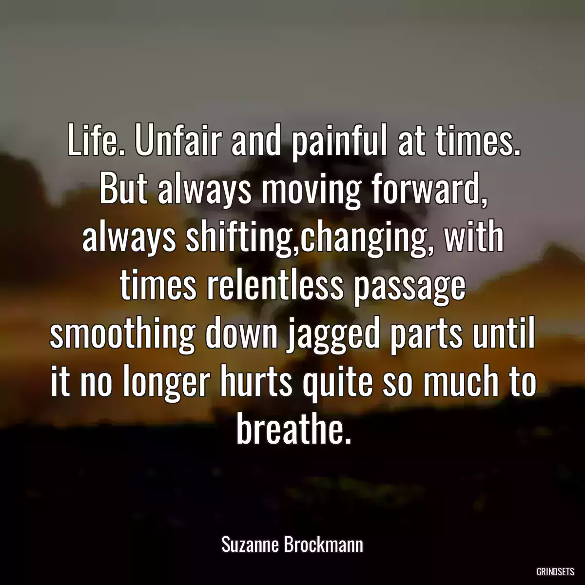 Life. Unfair and painful at times. But always moving forward, always shifting,changing, with times relentless passage smoothing down jagged parts until it no longer hurts quite so much to breathe.