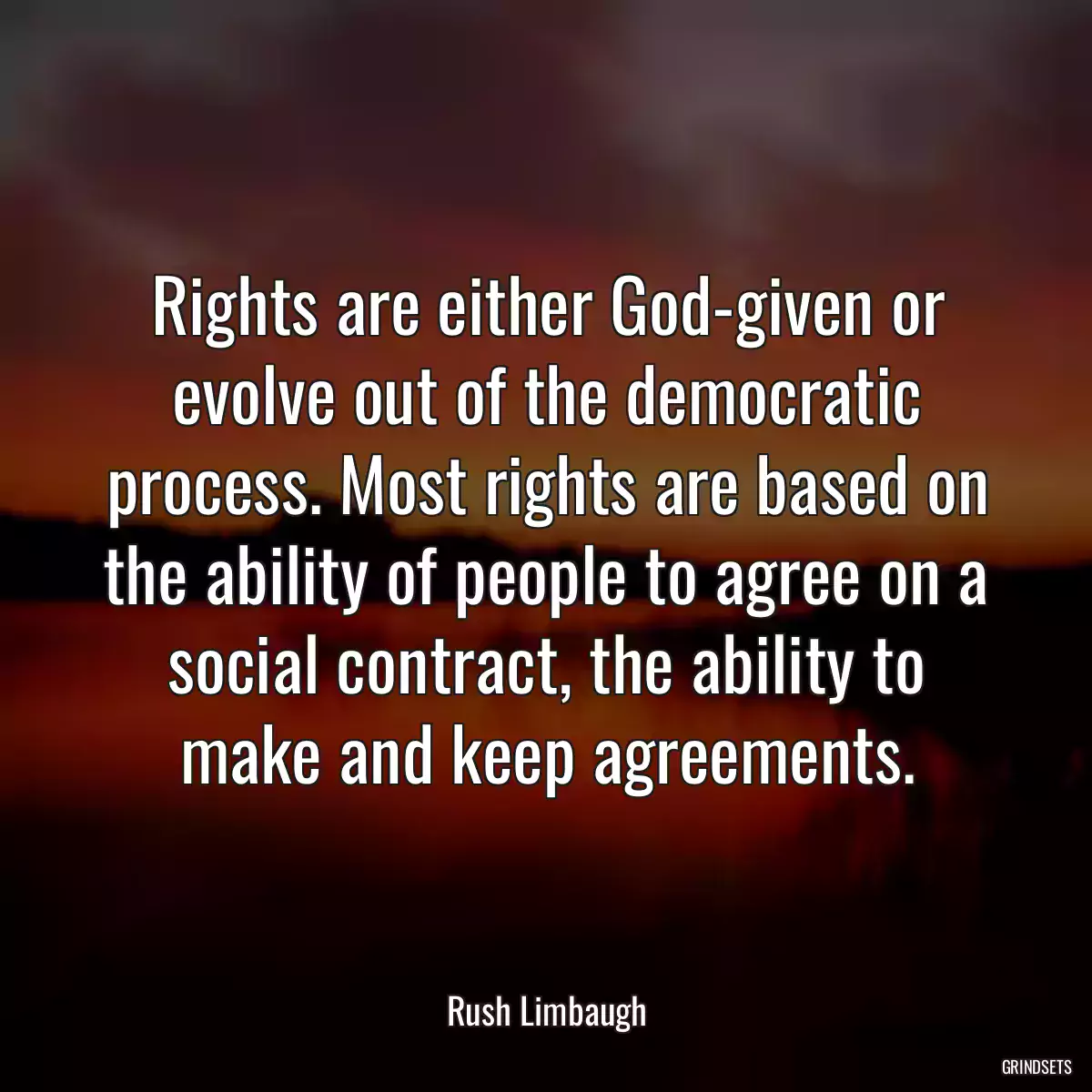 Rights are either God-given or evolve out of the democratic process. Most rights are based on the ability of people to agree on a social contract, the ability to make and keep agreements.