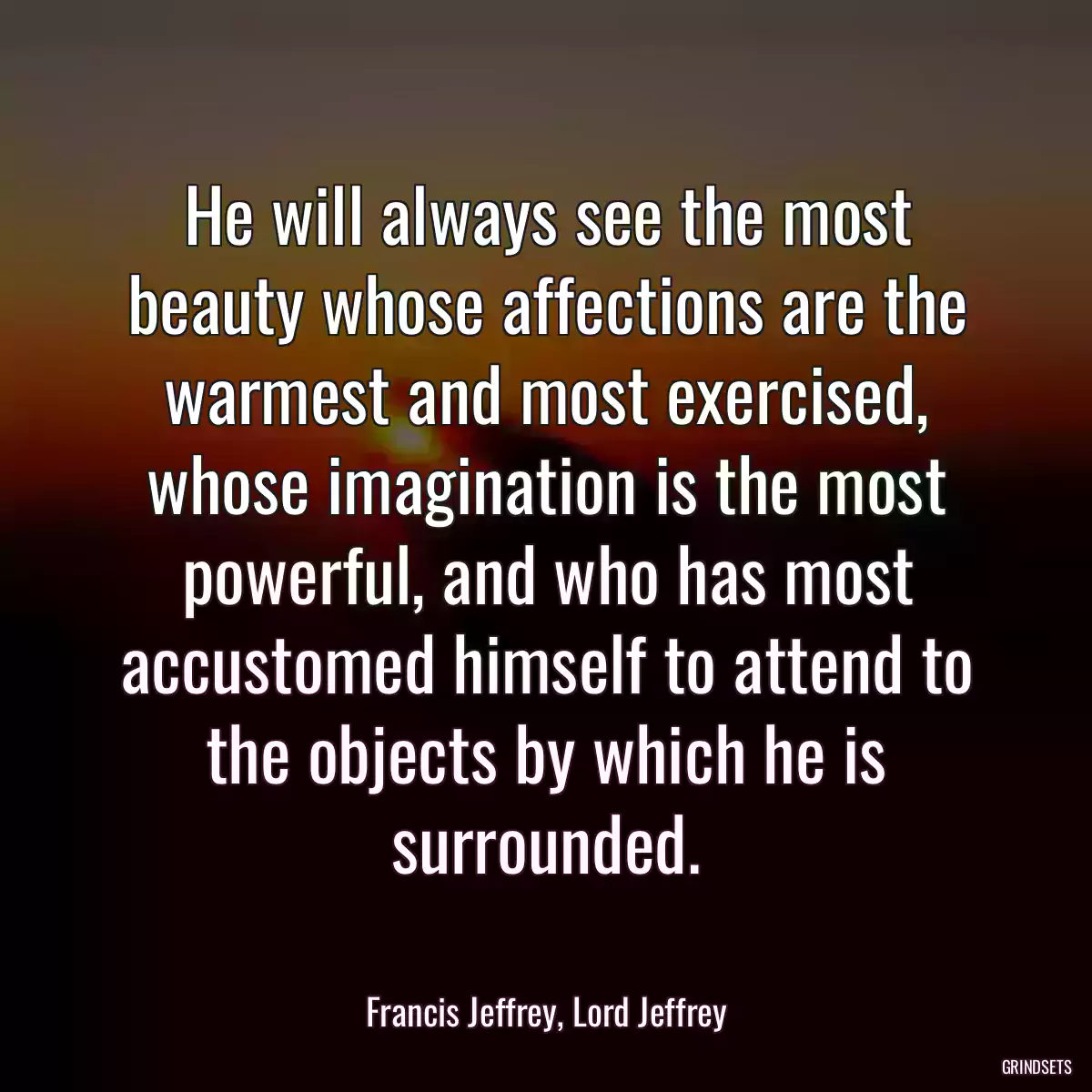 He will always see the most beauty whose affections are the warmest and most exercised, whose imagination is the most powerful, and who has most accustomed himself to attend to the objects by which he is surrounded.