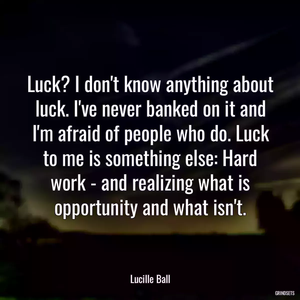 Luck? I don\'t know anything about luck. I\'ve never banked on it and I\'m afraid of people who do. Luck to me is something else: Hard work - and realizing what is opportunity and what isn\'t.