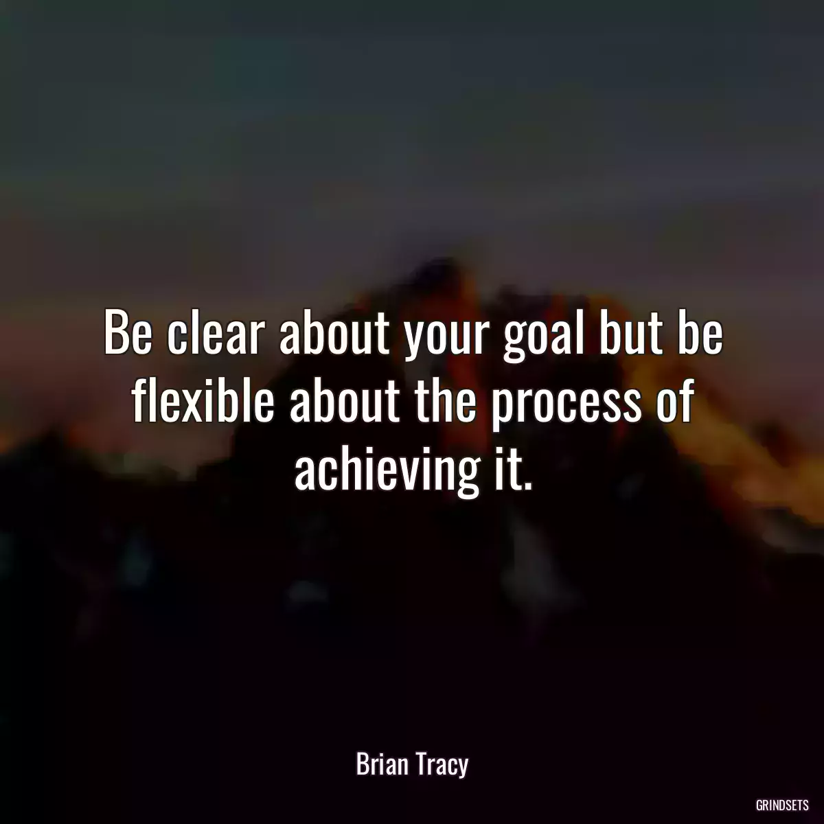 Be clear about your goal but be flexible about the process of achieving it.