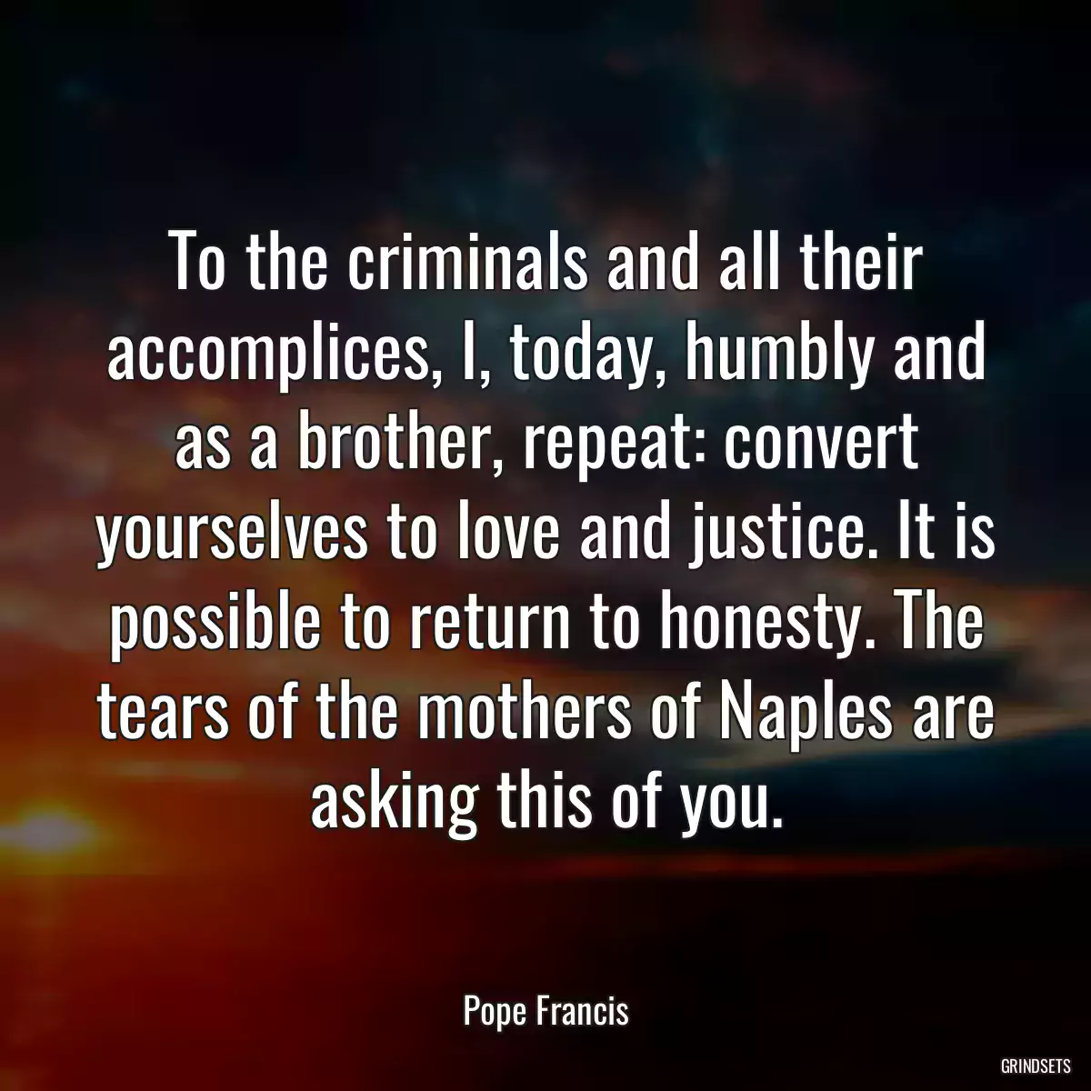 To the criminals and all their accomplices, I, today, humbly and as a brother, repeat: convert yourselves to love and justice. It is possible to return to honesty. The tears of the mothers of Naples are asking this of you.