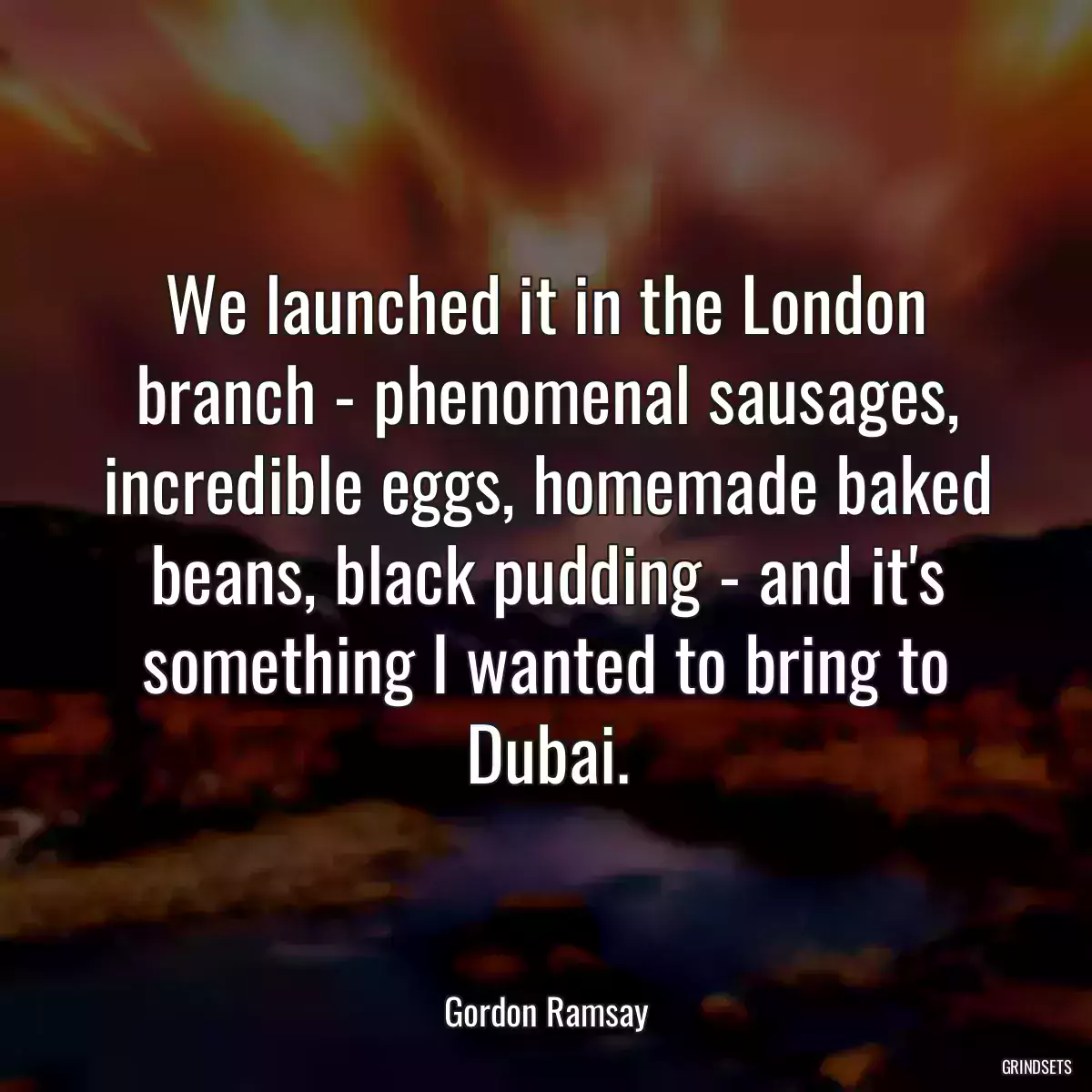 We launched it in the London branch - phenomenal sausages, incredible eggs, homemade baked beans, black pudding - and it\'s something I wanted to bring to Dubai.