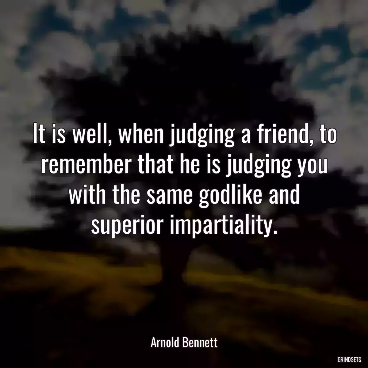 It is well, when judging a friend, to remember that he is judging you with the same godlike and superior impartiality.