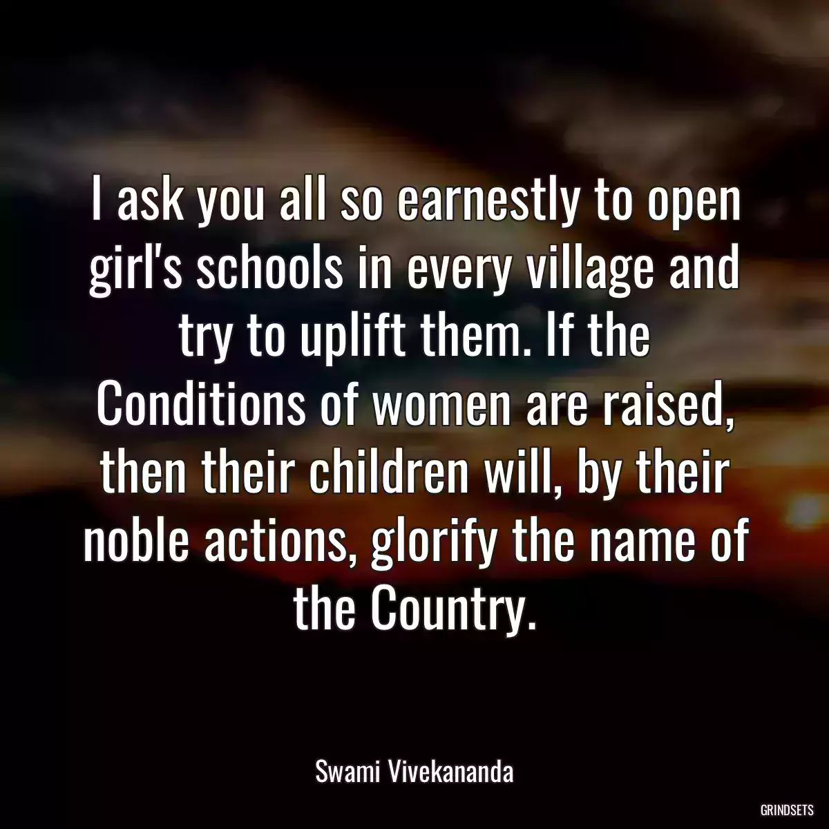 I ask you all so earnestly to open girl\'s schools in every village and try to uplift them. If the Conditions of women are raised, then their children will, by their noble actions, glorify the name of the Country.