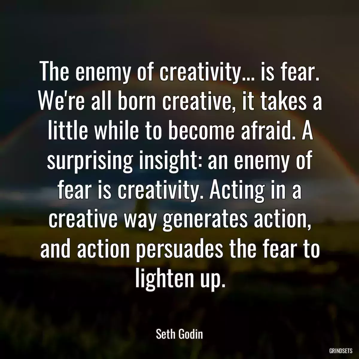 The enemy of creativity... is fear. We\'re all born creative, it takes a little while to become afraid. A surprising insight: an enemy of fear is creativity. Acting in a creative way generates action, and action persuades the fear to lighten up.