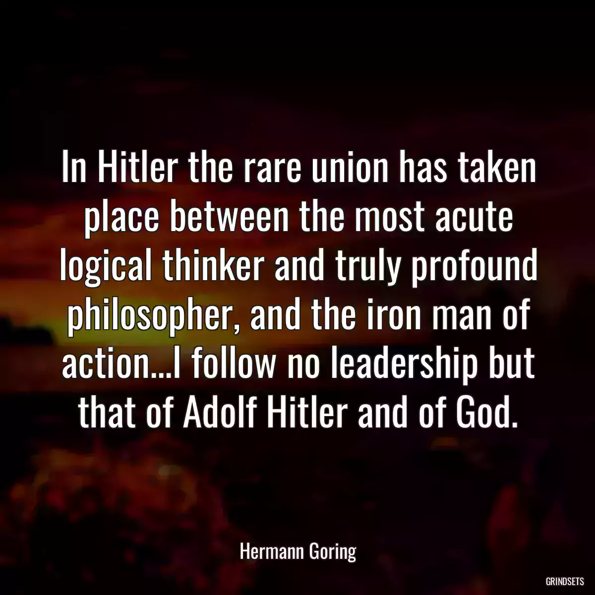 In Hitler the rare union has taken place between the most acute logical thinker and truly profound philosopher, and the iron man of action...I follow no leadership but that of Adolf Hitler and of God.