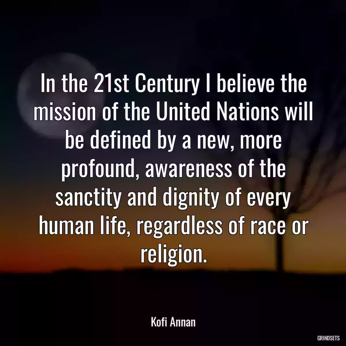 In the 21st Century I believe the mission of the United Nations will be defined by a new, more profound, awareness of the sanctity and dignity of every human life, regardless of race or religion.