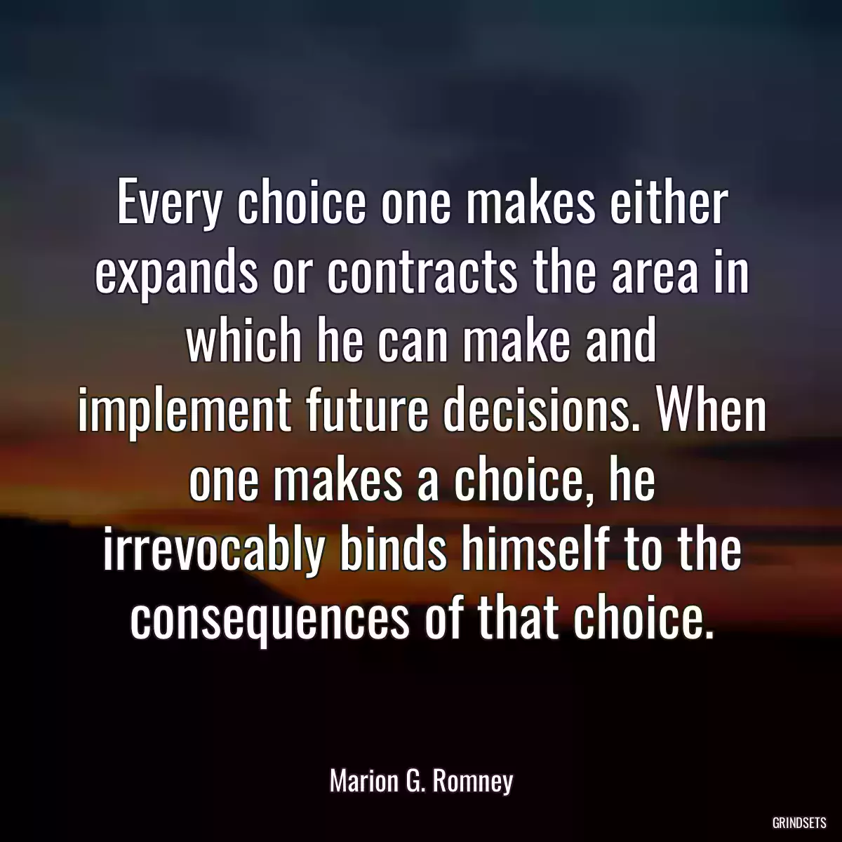 Every choice one makes either expands or contracts the area in which he can make and implement future decisions. When one makes a choice, he irrevocably binds himself to the consequences of that choice.