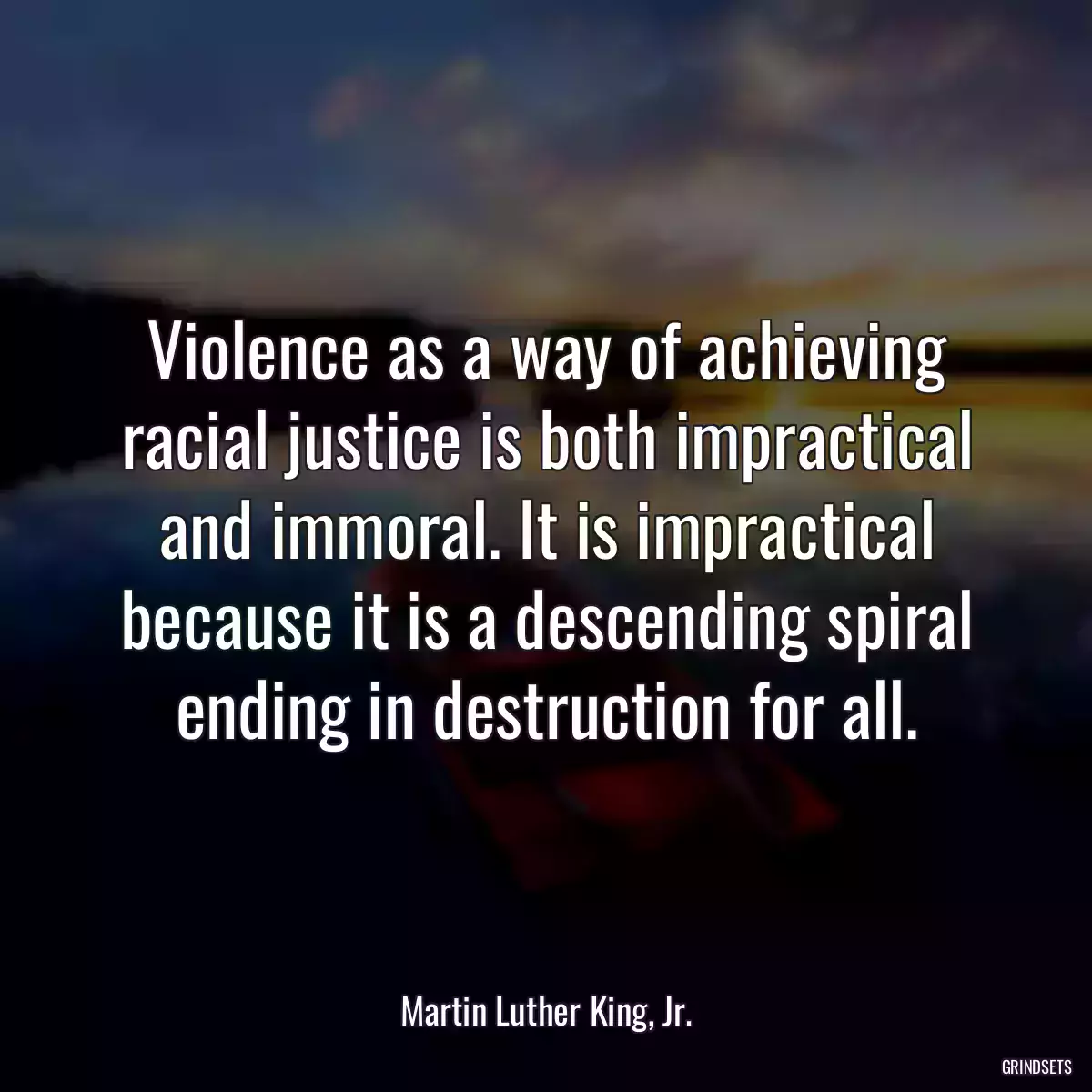 Violence as a way of achieving racial justice is both impractical and immoral. It is impractical because it is a descending spiral ending in destruction for all.