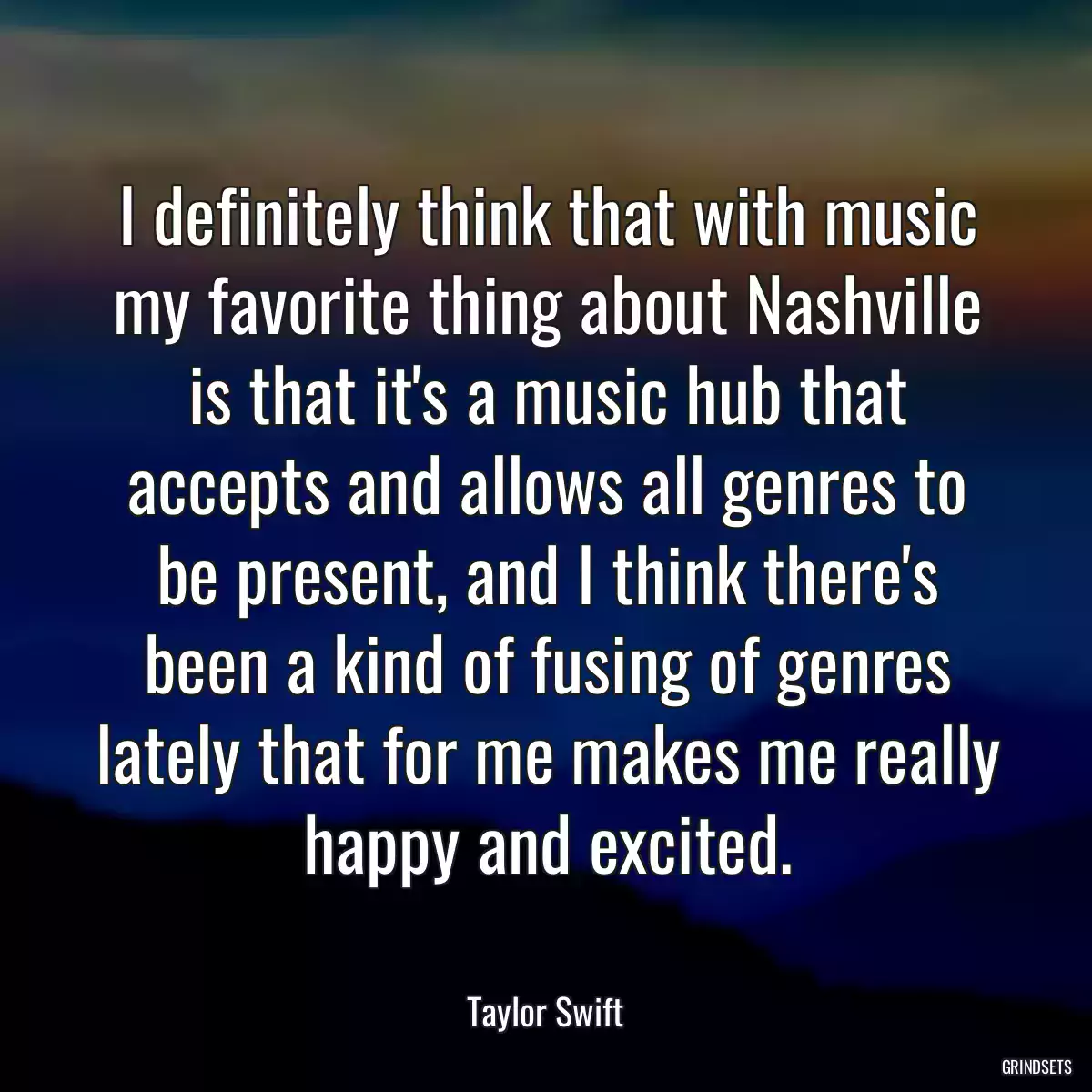 I definitely think that with music my favorite thing about Nashville is that it\'s a music hub that accepts and allows all genres to be present, and I think there\'s been a kind of fusing of genres lately that for me makes me really happy and excited.