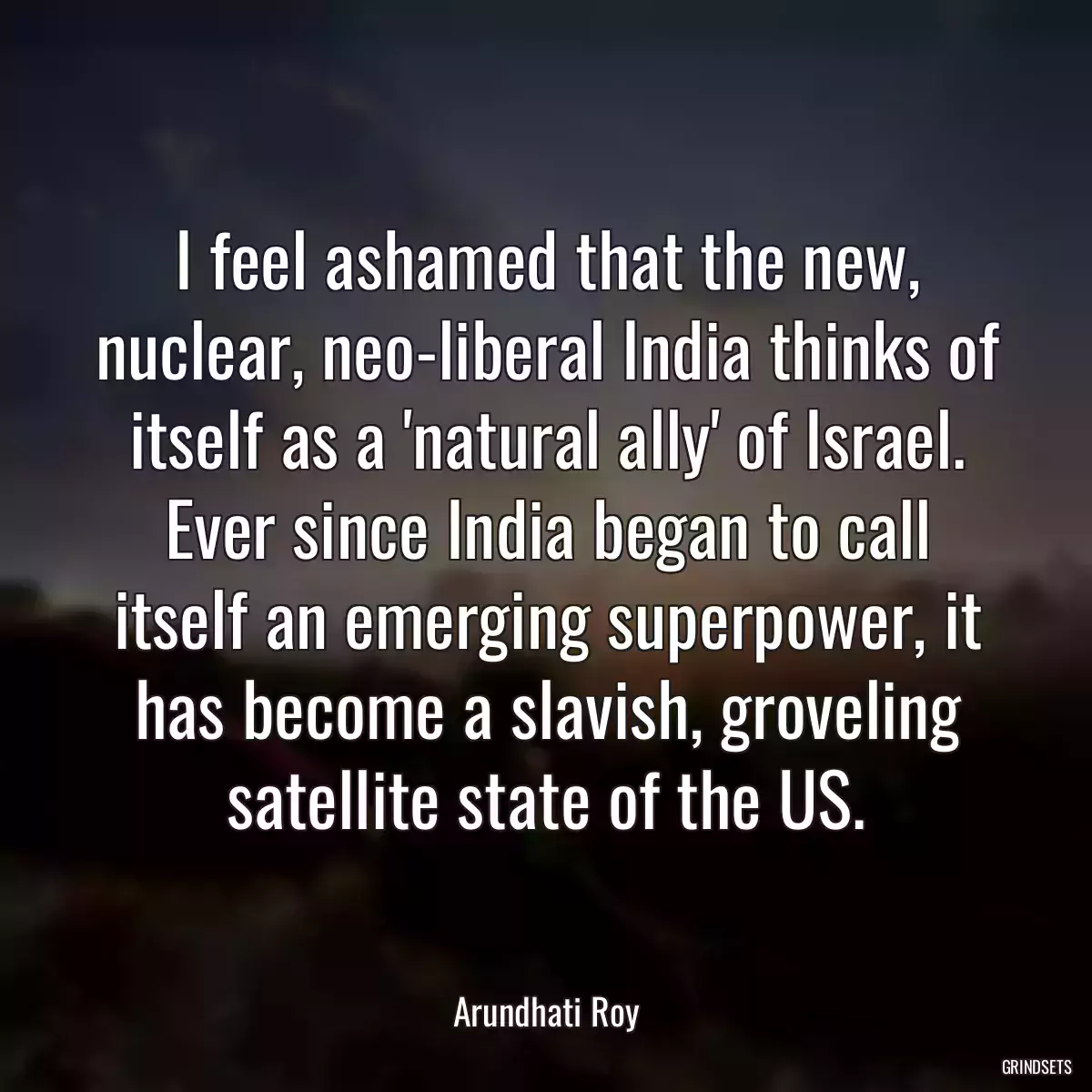 I feel ashamed that the new, nuclear, neo-liberal India thinks of itself as a \'natural ally\' of Israel. Ever since India began to call itself an emerging superpower, it has become a slavish, groveling satellite state of the US.