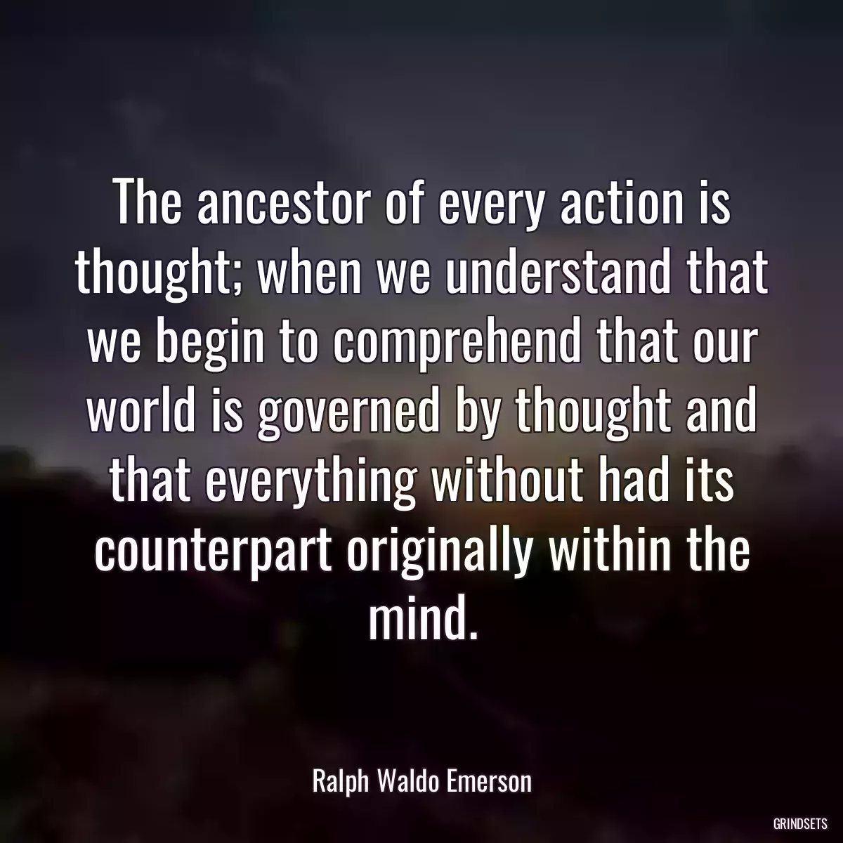 The ancestor of every action is thought; when we understand that we begin to comprehend that our world is governed by thought and that everything without had its counterpart originally within the mind.