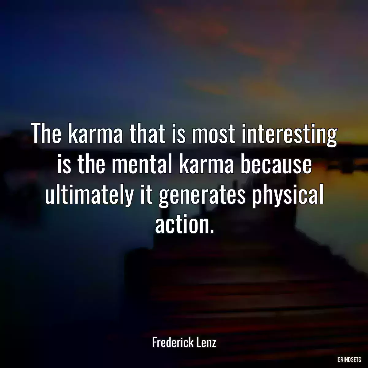 The karma that is most interesting is the mental karma because ultimately it generates physical action.