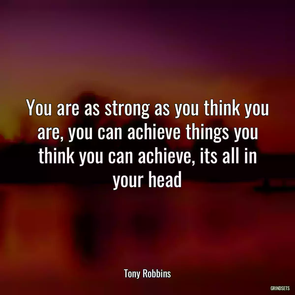 You are as strong as you think you are, you can achieve things you think you can achieve, its all in your head