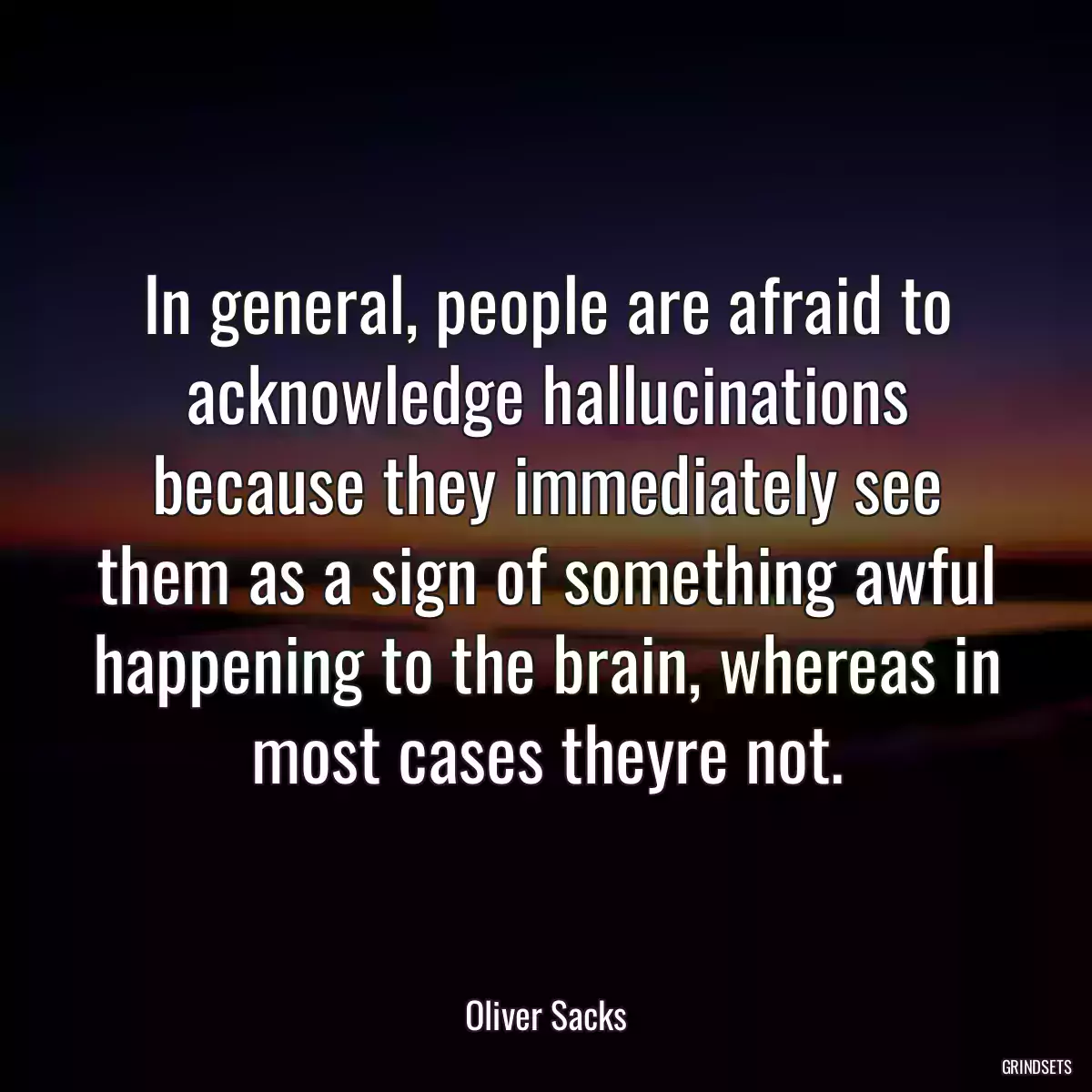 In general, people are afraid to acknowledge hallucinations because they immediately see them as a sign of something awful happening to the brain, whereas in most cases theyre not.