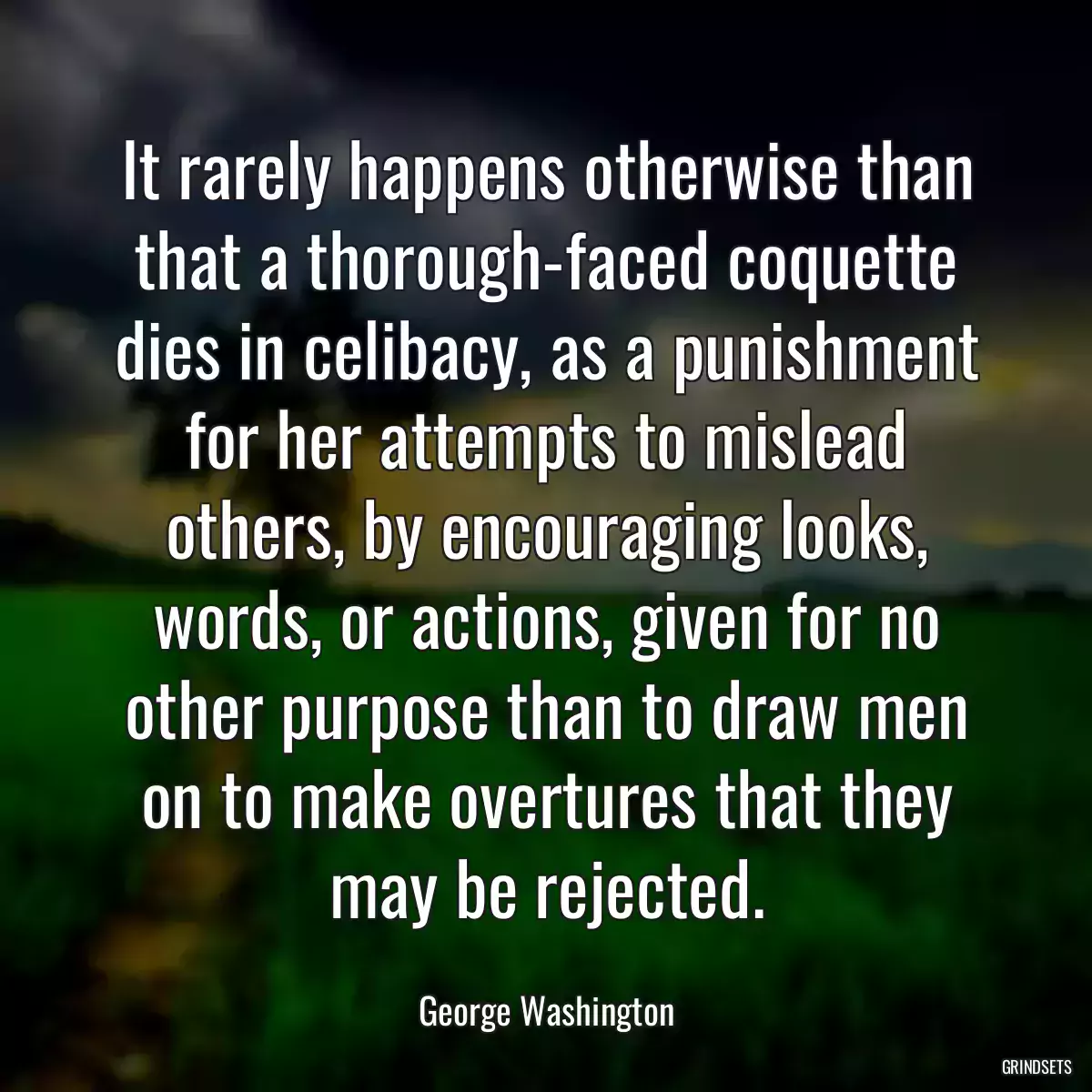 It rarely happens otherwise than that a thorough-faced coquette dies in celibacy, as a punishment for her attempts to mislead others, by encouraging looks, words, or actions, given for no other purpose than to draw men on to make overtures that they may be rejected.