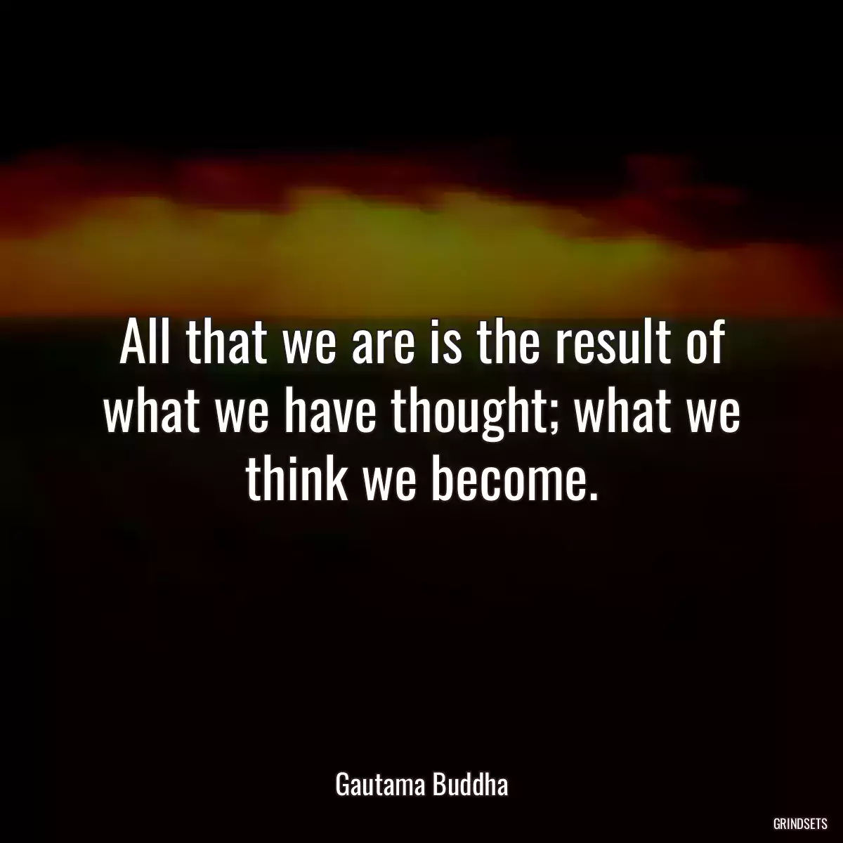 All that we are is the result of what we have thought; what we think we become.