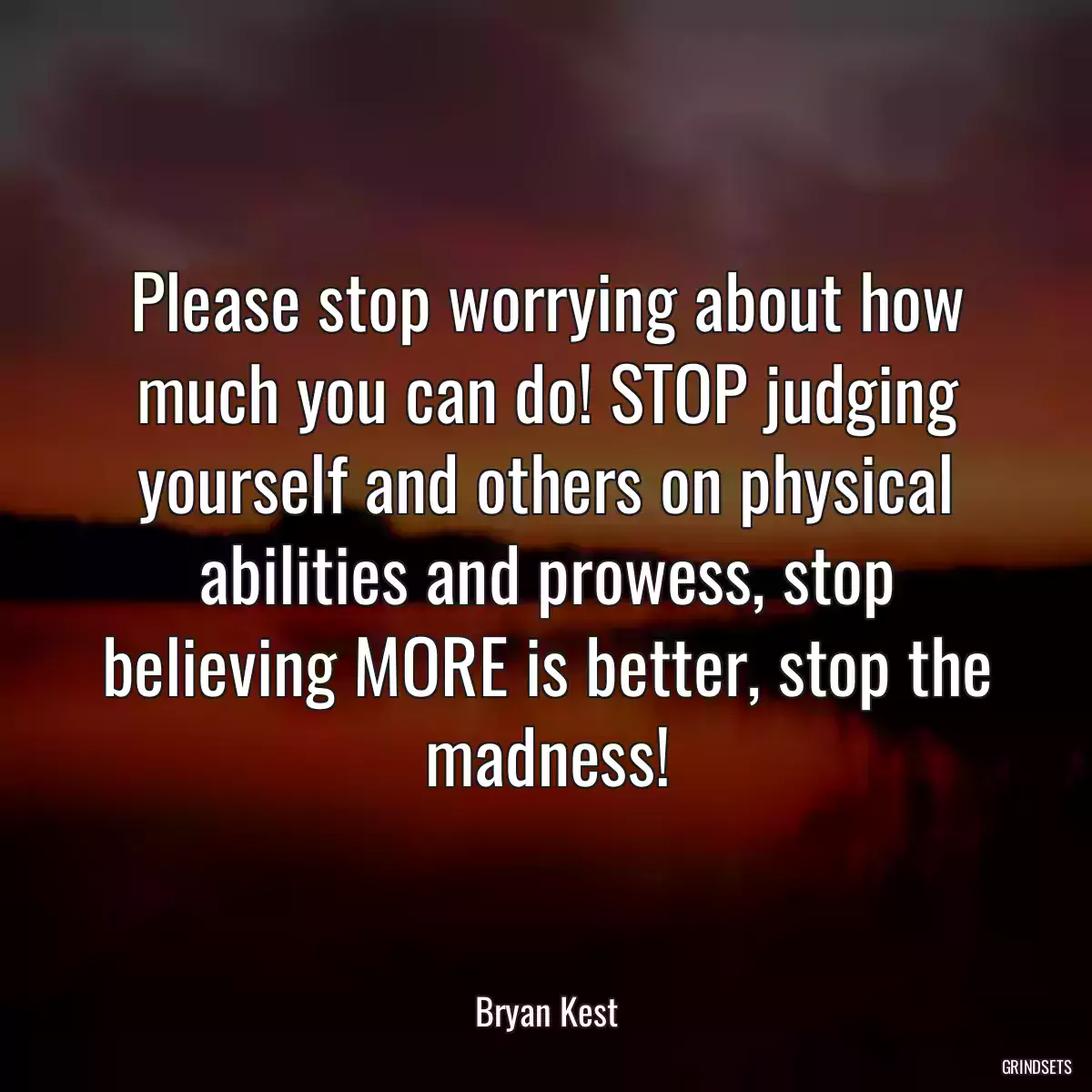 Please stop worrying about how much you can do! STOP judging yourself and others on physical abilities and prowess, stop believing MORE is better, stop the madness!