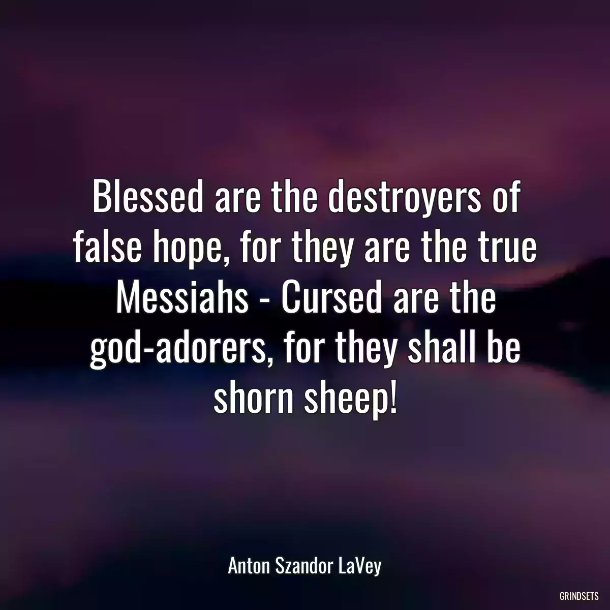 Blessed are the destroyers of false hope, for they are the true Messiahs - Cursed are the god-adorers, for they shall be shorn sheep!