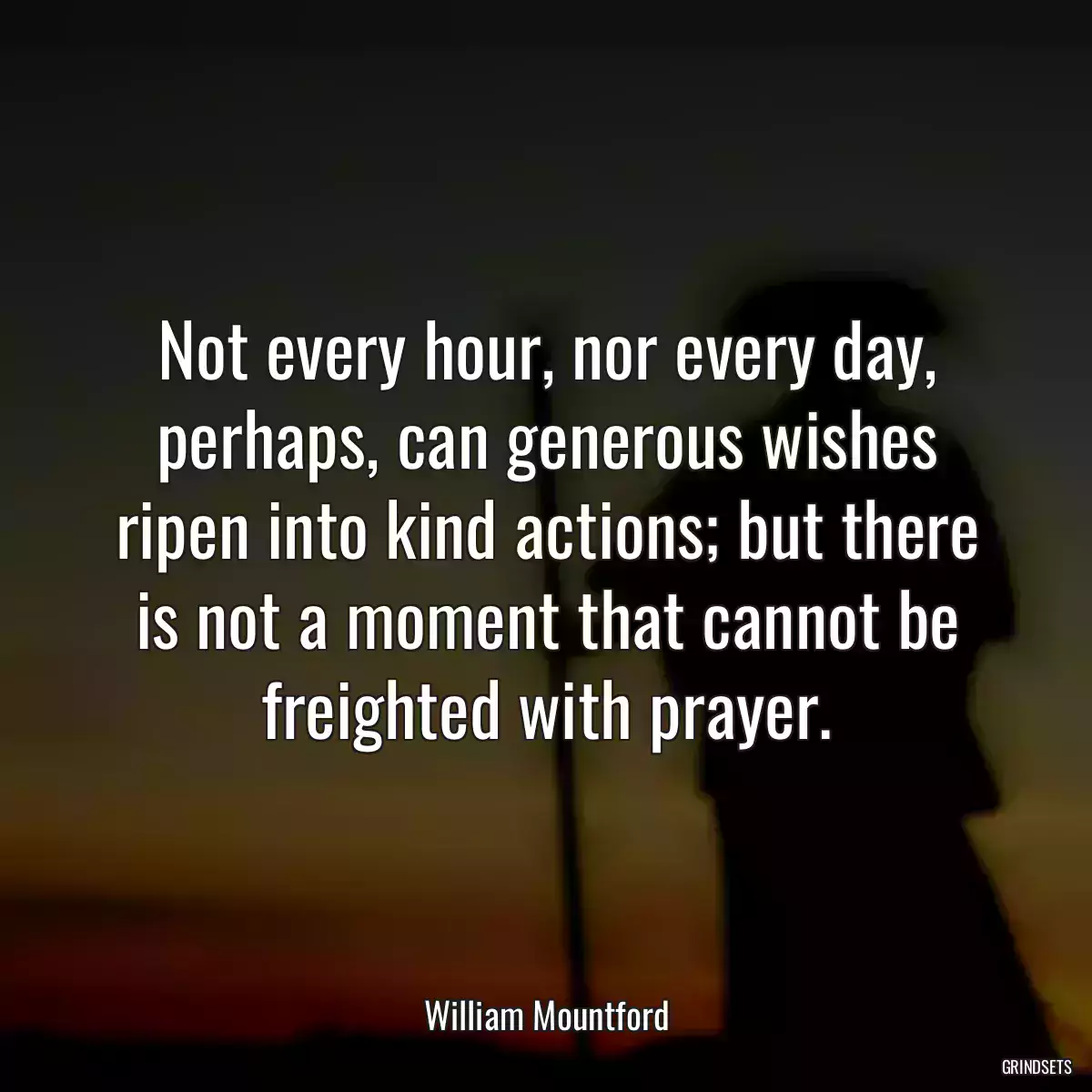 Not every hour, nor every day, perhaps, can generous wishes ripen into kind actions; but there is not a moment that cannot be freighted with prayer.