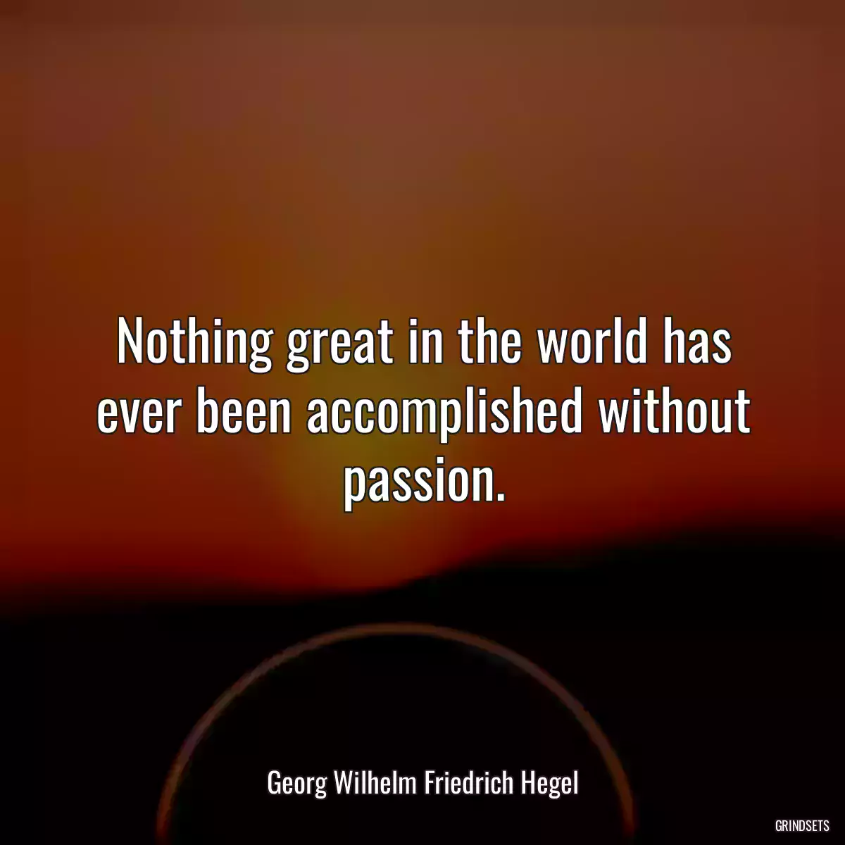 Nothing great in the world has ever been accomplished without passion.