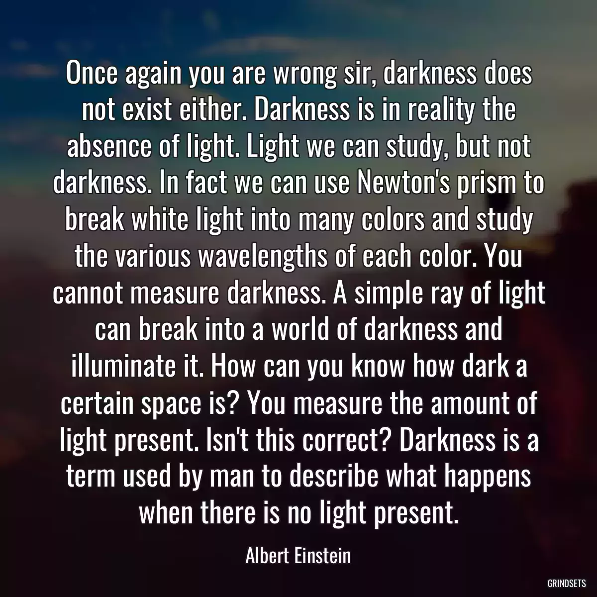 Once again you are wrong sir, darkness does not exist either. Darkness is in reality the absence of light. Light we can study, but not darkness. In fact we can use Newton\'s prism to break white light into many colors and study the various wavelengths of each color. You cannot measure darkness. A simple ray of light can break into a world of darkness and illuminate it. How can you know how dark a certain space is? You measure the amount of light present. Isn\'t this correct? Darkness is a term used by man to describe what happens when there is no light present.