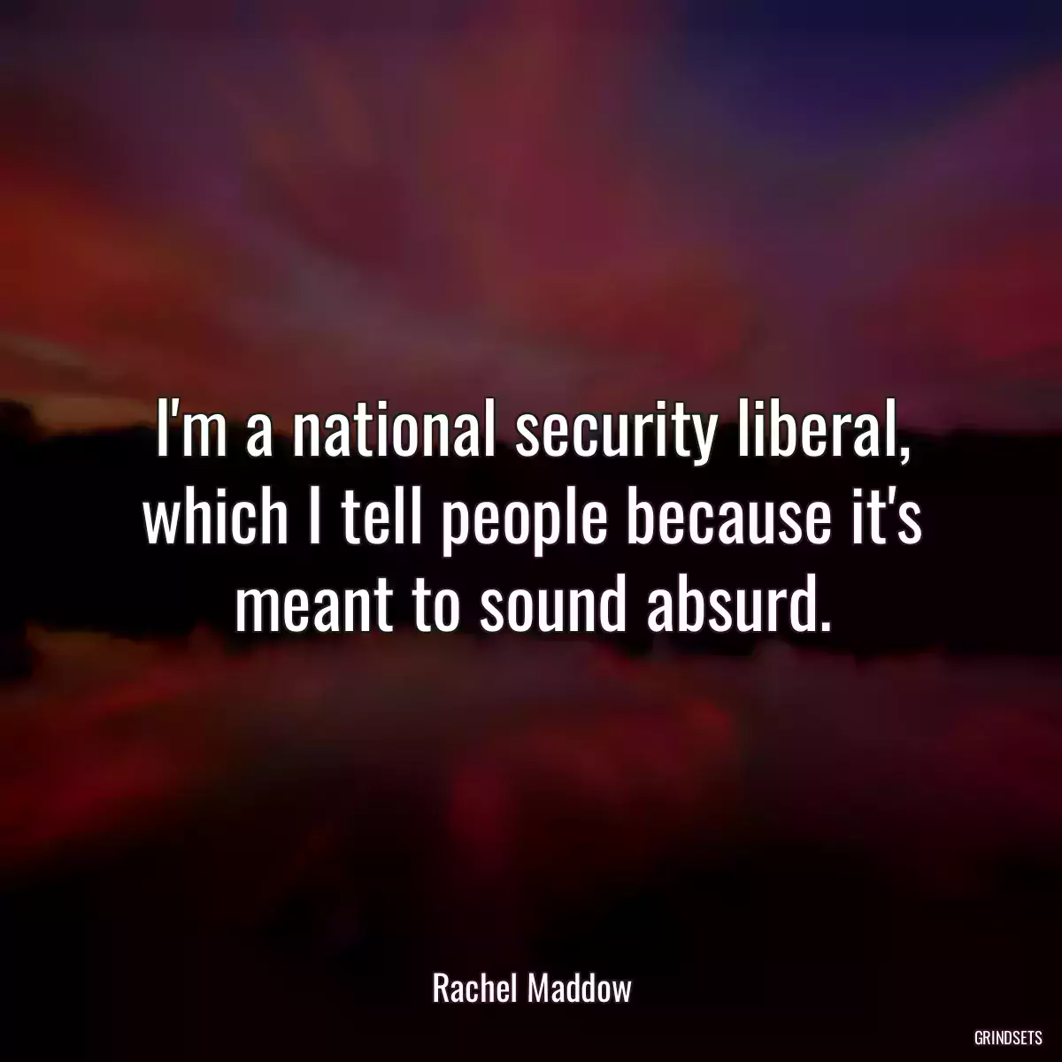 I\'m a national security liberal, which I tell people because it\'s meant to sound absurd.