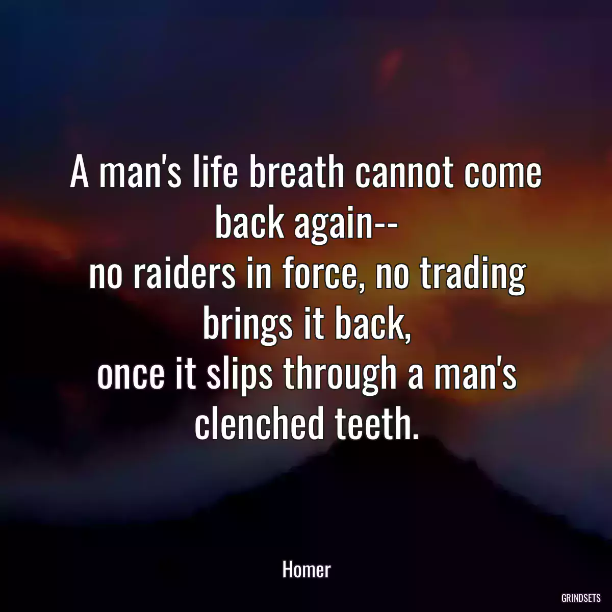 A man\'s life breath cannot come back again--
no raiders in force, no trading brings it back,
once it slips through a man\'s clenched teeth.