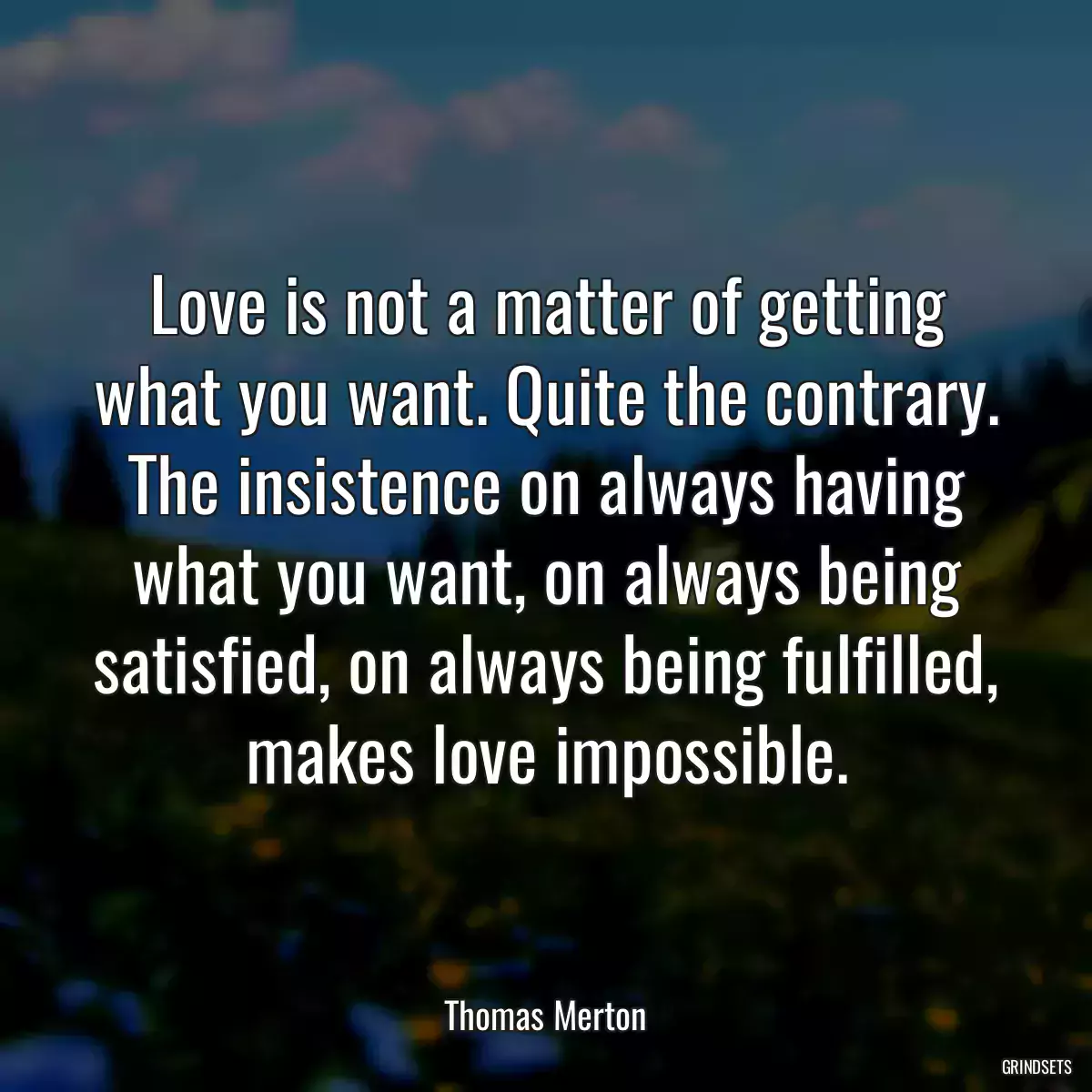 Love is not a matter of getting what you want. Quite the contrary. The insistence on always having what you want, on always being satisfied, on always being fulfilled, makes love impossible.