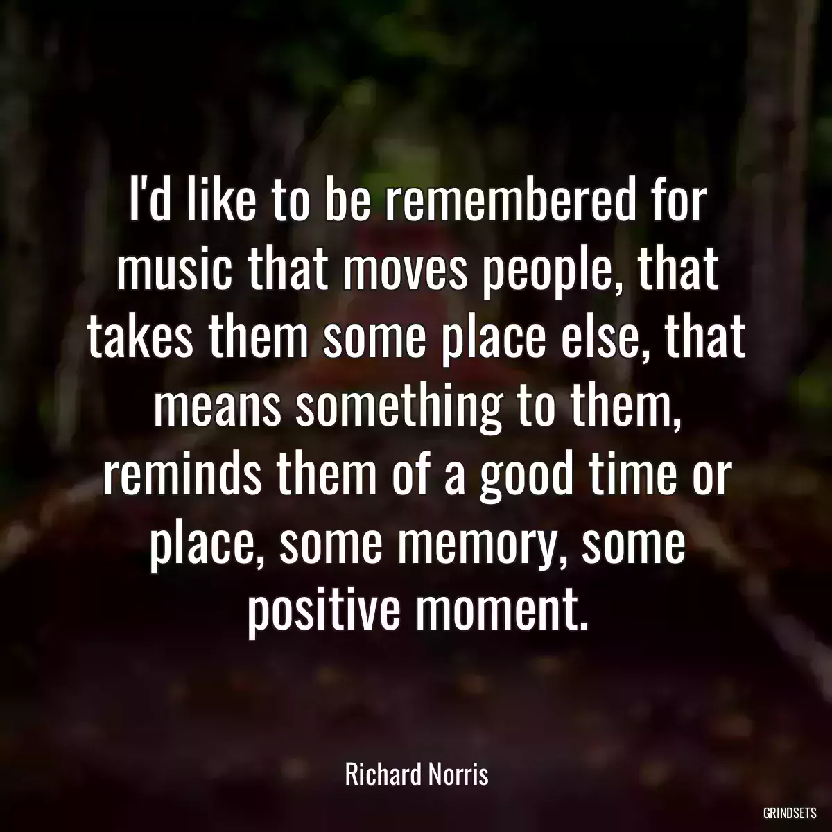 I\'d like to be remembered for music that moves people, that takes them some place else, that means something to them, reminds them of a good time or place, some memory, some positive moment.