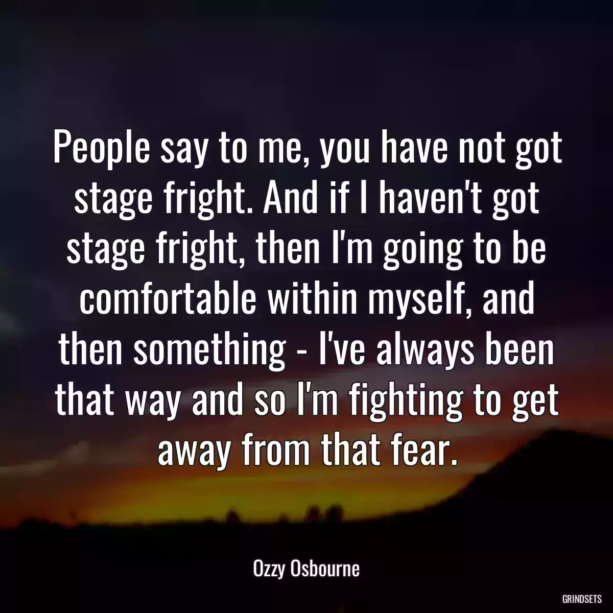 People say to me, you have not got stage fright. And if I haven\'t got stage fright, then I\'m going to be comfortable within myself, and then something - I\'ve always been that way and so I\'m fighting to get away from that fear.