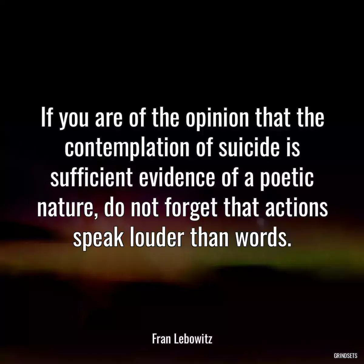 If you are of the opinion that the contemplation of suicide is sufficient evidence of a poetic nature, do not forget that actions speak louder than words.