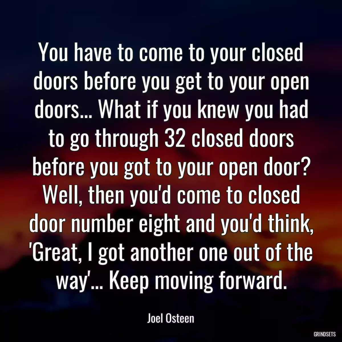 You have to come to your closed doors before you get to your open doors... What if you knew you had to go through 32 closed doors before you got to your open door? Well, then you\'d come to closed door number eight and you\'d think, \'Great, I got another one out of the way\'... Keep moving forward.