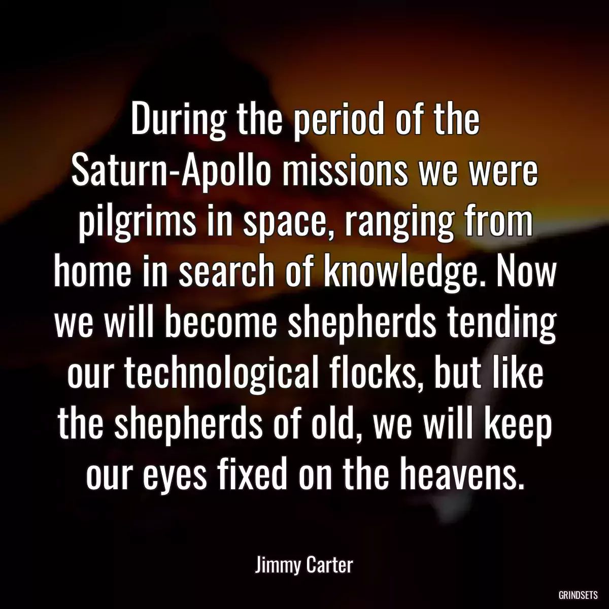 During the period of the Saturn-Apollo missions we were pilgrims in space, ranging from home in search of knowledge. Now we will become shepherds tending our technological flocks, but like the shepherds of old, we will keep our eyes fixed on the heavens.