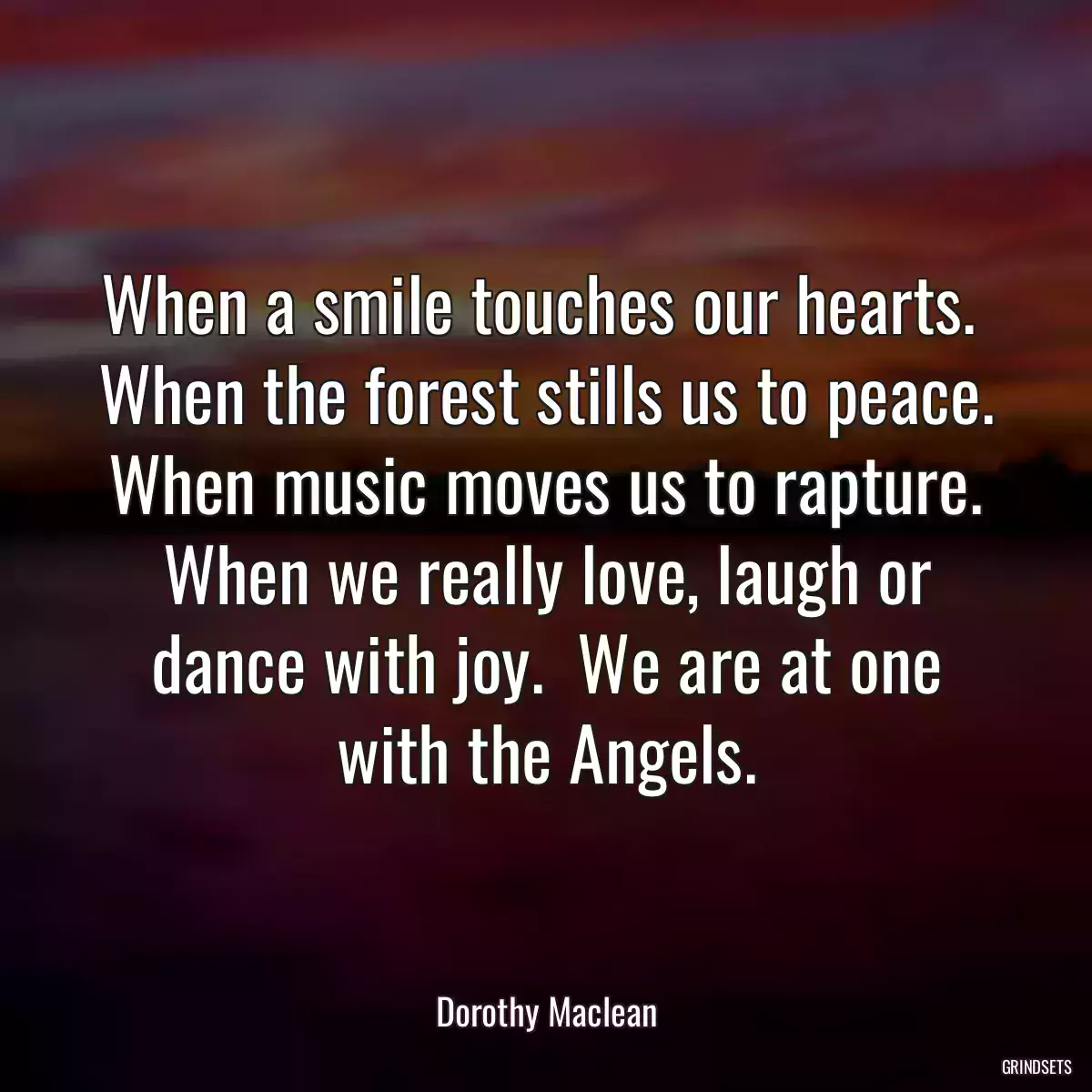 When a smile touches our hearts.  When the forest stills us to peace.  When music moves us to rapture.  When we really love, laugh or dance with joy.  We are at one with the Angels.