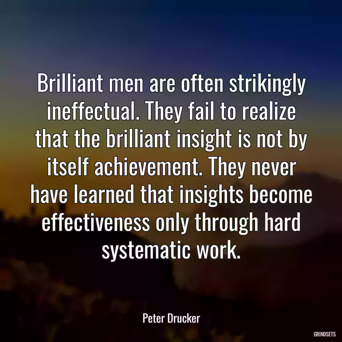 Brilliant men are often strikingly ineffectual. They fail to realize that the brilliant insight is not by itself achievement. They never have learned that insights become effectiveness only through hard systematic work.