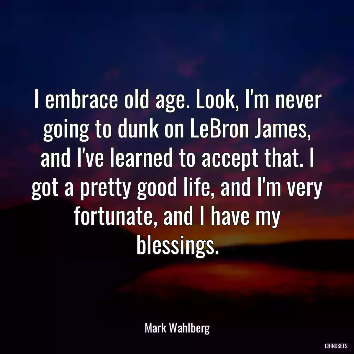 I embrace old age. Look, I\'m never going to dunk on LeBron James, and I\'ve learned to accept that. I got a pretty good life, and I\'m very fortunate, and I have my blessings.