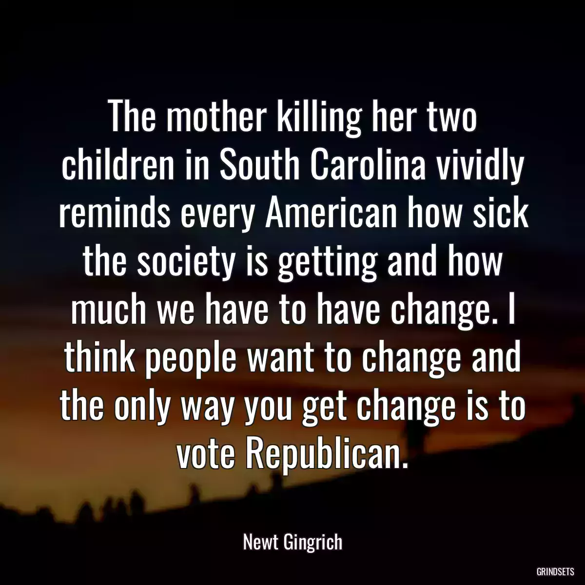 The mother killing her two children in South Carolina vividly reminds every American how sick the society is getting and how much we have to have change. I think people want to change and the only way you get change is to vote Republican.