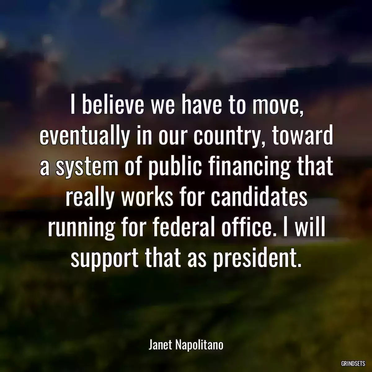 I believe we have to move, eventually in our country, toward a system of public financing that really works for candidates running for federal office. I will support that as president.