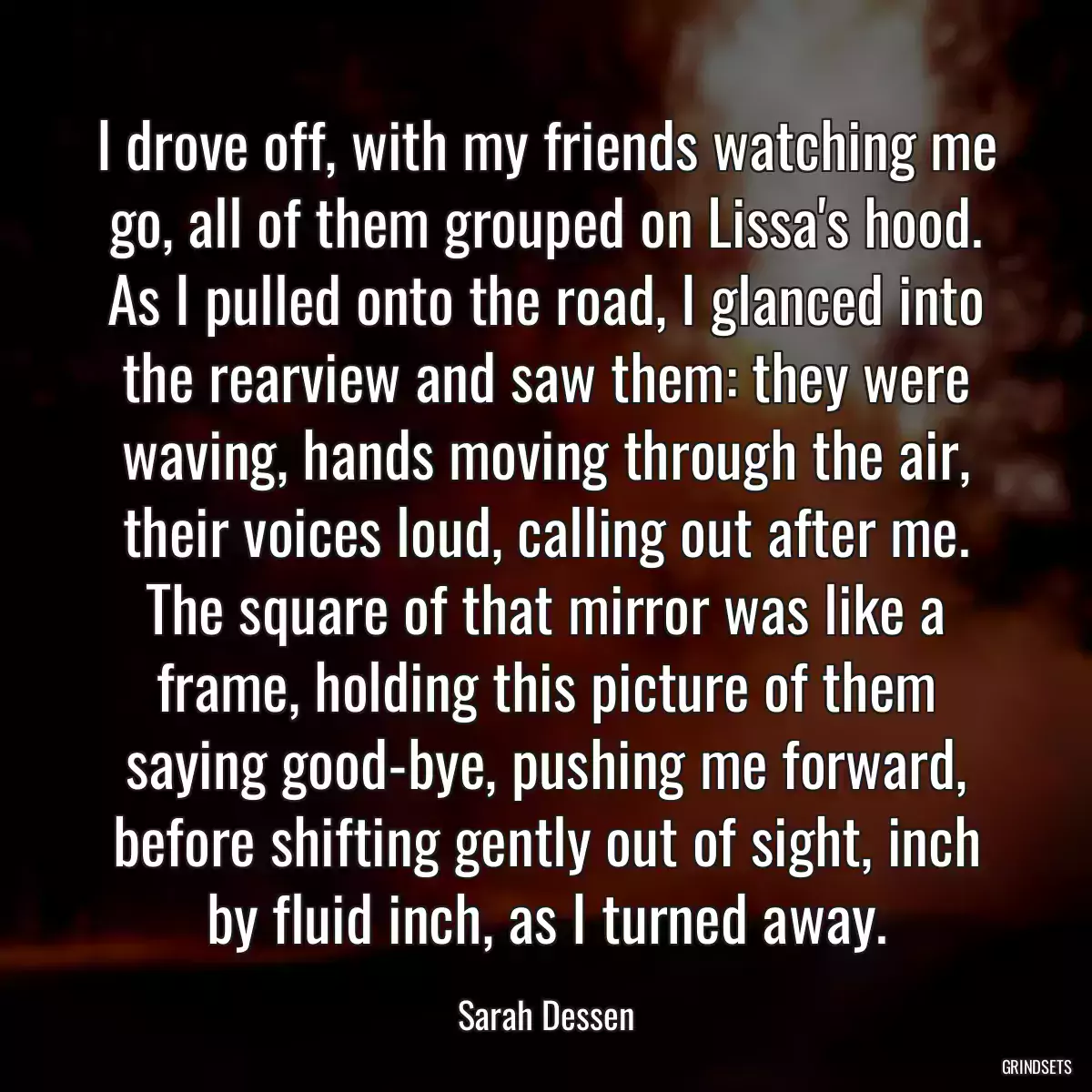 I drove off, with my friends watching me go, all of them grouped on Lissa\'s hood. As I pulled onto the road, I glanced into the rearview and saw them: they were waving, hands moving through the air, their voices loud, calling out after me. The square of that mirror was like a frame, holding this picture of them saying good-bye, pushing me forward, before shifting gently out of sight, inch by fluid inch, as I turned away.