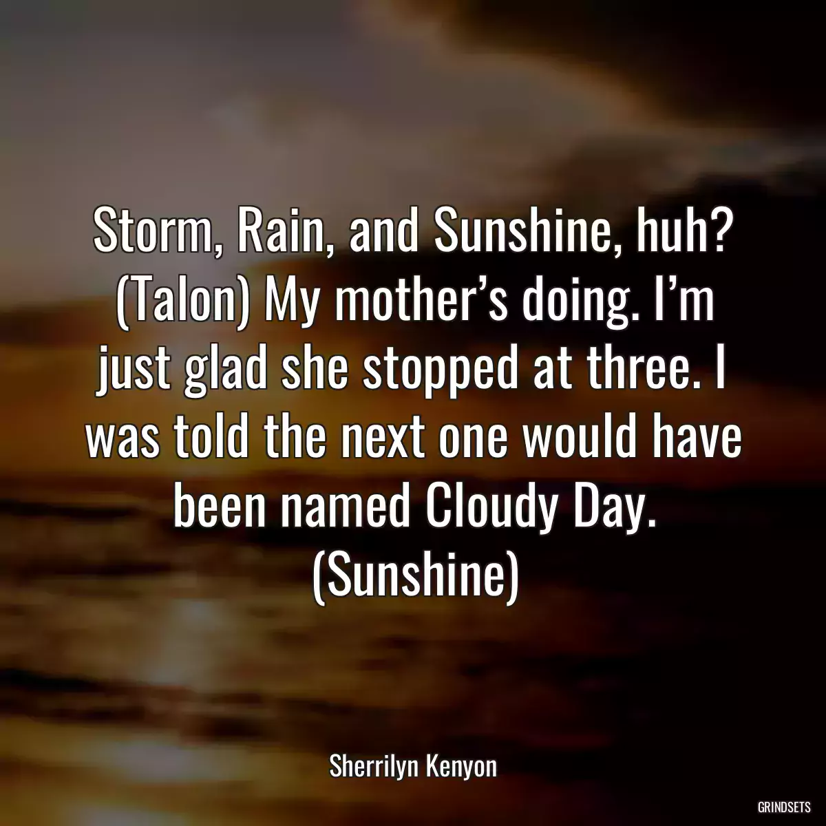 Storm, Rain, and Sunshine, huh? (Talon) My mother’s doing. I’m just glad she stopped at three. I was told the next one would have been named Cloudy Day. (Sunshine)