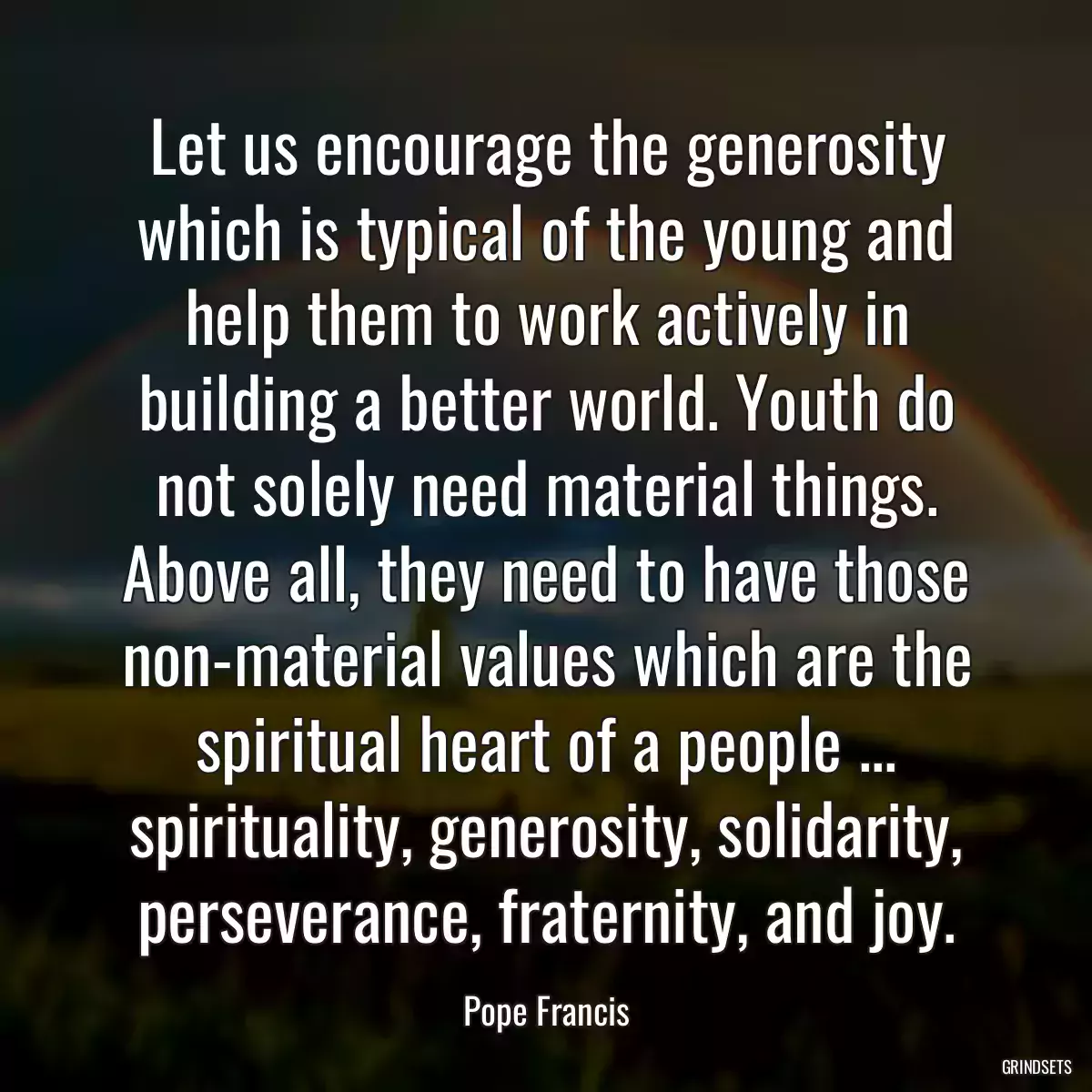 Let us encourage the generosity which is typical of the young and help them to work actively in building a better world. Youth do not solely need material things. Above all, they need to have those non-material values which are the spiritual heart of a people ... spirituality, generosity, solidarity, perseverance, fraternity, and joy.