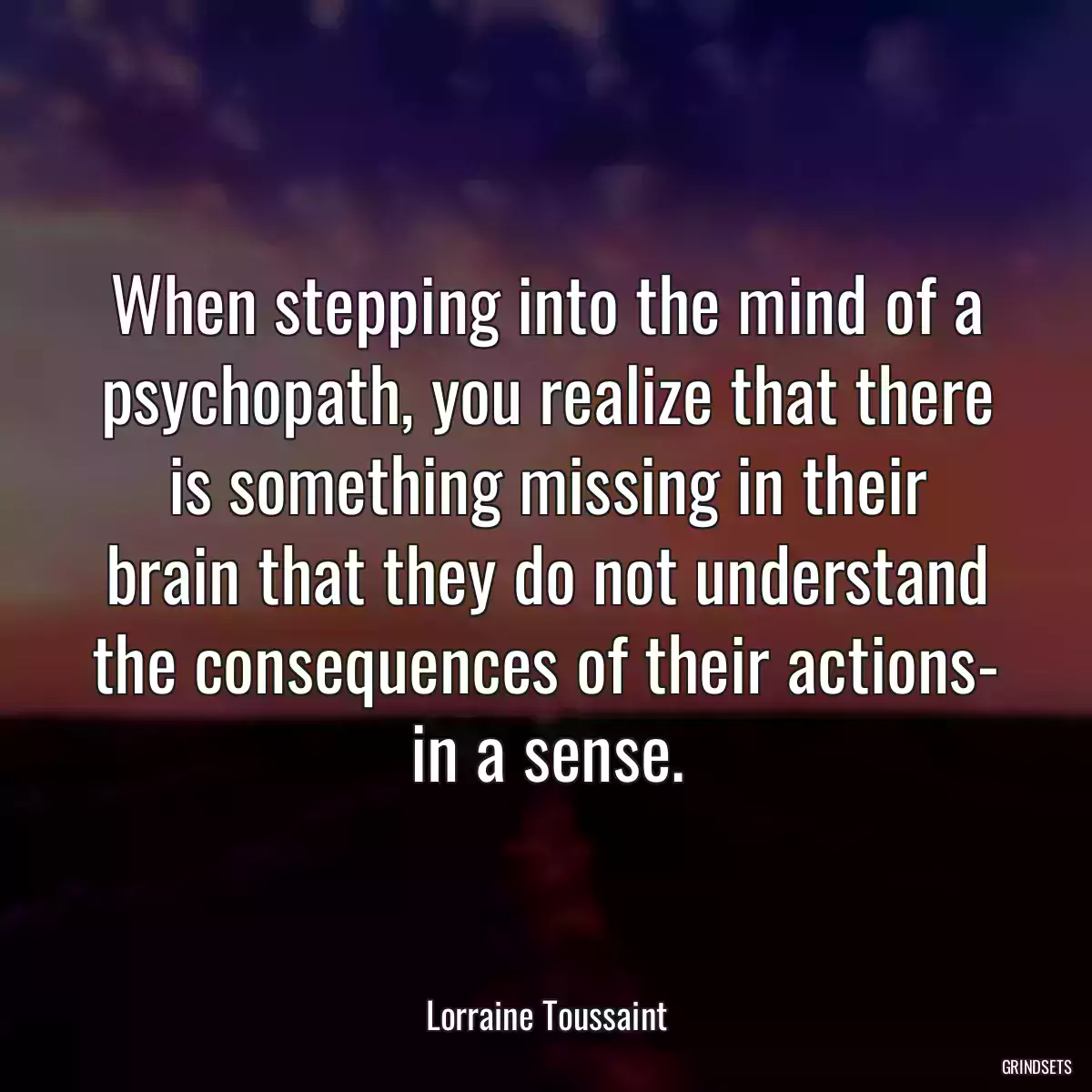 When stepping into the mind of a psychopath, you realize that there is something missing in their brain that they do not understand the consequences of their actions- in a sense.