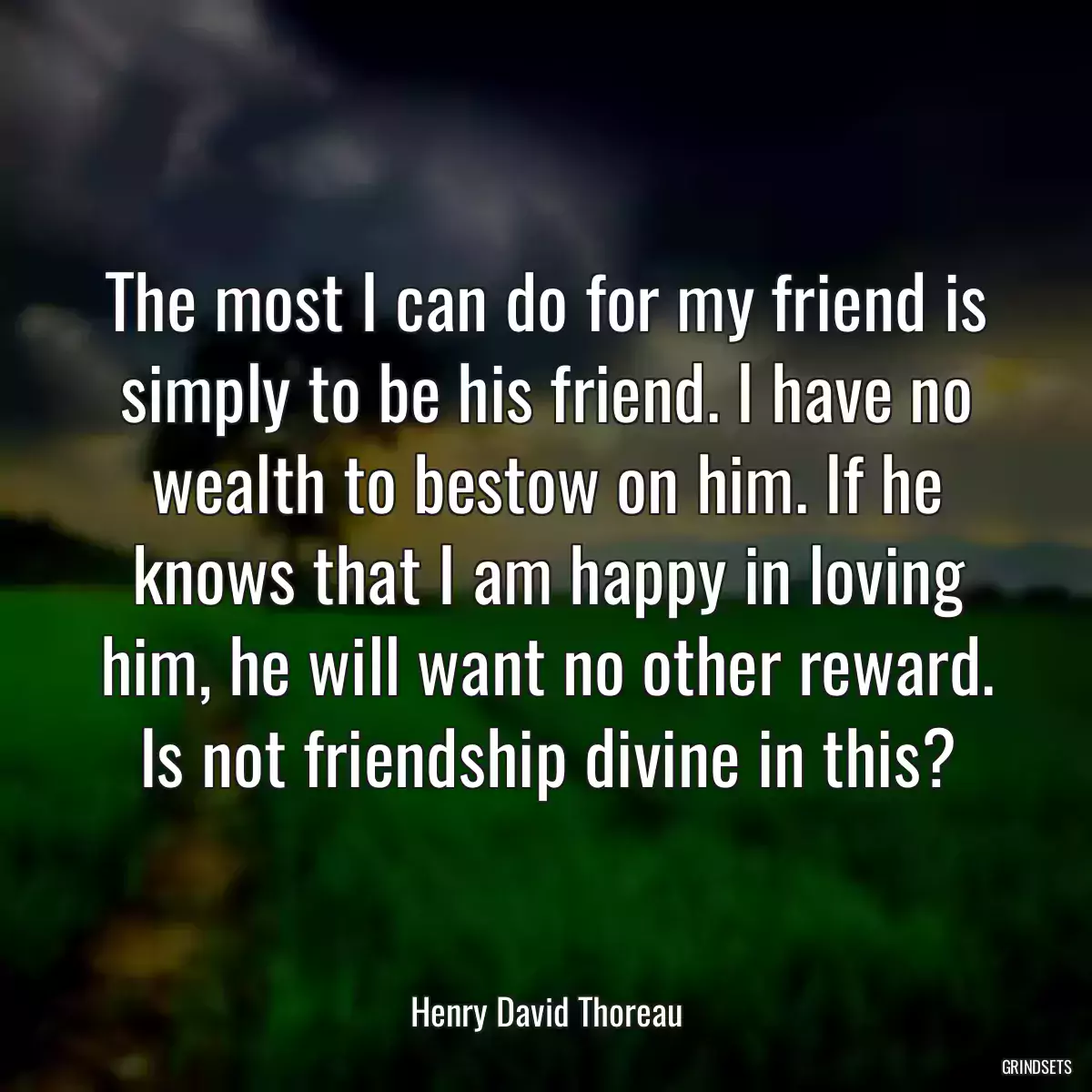 The most I can do for my friend is simply to be his friend. I have no wealth to bestow on him. If he knows that I am happy in loving him, he will want no other reward. Is not friendship divine in this?